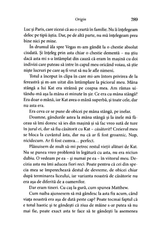 Origin 289
Luc şi Paris, care ziceai că au o ceartă în familie. Nu îi înţelegeam
deloc pe tipii ăştia. Dar, pe de altă parte, nu mă înţelegeam prea
bine nici pe mine.
în drumul ăla spre Vegas m-am gândit la o chestie absolut
ciudată. Şi înţeleg prin asta chiar o chestie dementă - nu ştiu
dacă asta mi s-a întâmplat din cauză că eram în maşină cu doi
indivizi care puteau să intre în capul meu oricând voiau, să ştie
nişte lucruri pe care aş fi vrut să nu le afle nimeni.
Totul a început în clipa în care mi-am întors privirea de la
fereastră şi m-am uitat din întâmplare la piciorul meu. Mâna
stângă a lui Kat era strânsă pe coapsa mea. Am rămas ui-
tându-mă aşa la mâna ei minute în şir. Ce era cu mâna stângă?
Era doar o mână, iar Kat avea o mână superbă, şi toate cele, dar
nu asta era.
Era ceva ce se pune de obicei pe mâna stângă, pe inelar.
Doamne, gândurile astea la mâna stângă şi la inele mă fă­
ceau să îmi doresc să ies din maşină si să fac vreo sută de ture) 3
în jurul ei, dar să fiu căsătorit cu Kat - căsătorit?Creierul meu
se bloca la cuvântul ăsta, dar nu că ar fi fost groaznic. Nup,
nicidecum. Ar fi fost cumva... perfect.
Plănuisem de mult să-mi petrec restul vieţii alături de Kat.
Nu se punea vreo problemă în legătură cu asta, nu era niciun
dubiu. O vedeam pe ea - şi numai pe ea - în viitorul meu. De­
cizia asta nu îmi aducea fiori reci. Poate pentru că cei din spe­
cia mea se împerechează destul de devreme, de obicei chiar
după terminarea liceului, iar varianta noastră de căsătorie nu
era aşa de diferită de a oamenilor.
Dar eram tineri. Cu caş la gură, cum spunea Matthew.
Cum naiba ajunsesem să mă gândesc la asta fix acum, când
viaţa noastră era aşa de dată peste cap? Poate tocmai faptul că
e totul haotic şi te gândeşti că ziua de mâine s-ar putea să nu
mai fie, poate exact asta te face să te gândeşti la asemenea
 