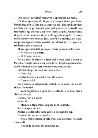 Origin 291
Din păcate, paradisul meu avea şi spectatori. La naiba.
Când ne apropiam de Vegas, am început să-mi pun între­
bări în legătură cu faza aia cu surpriza, mai ales când am văzut
că Paris iese de pe drumul principal şi intră pe o stradă care
trecea pe lângă un club şi un teren imens de golf. Am mers mai
departe pe drumul ăla, departe de agitaţia oraşului. în zona
unde ajunseserăm nu erau decât câteva vile izolate, apoi a apă­
rut pe neaşteptate în faţa noastră un zid înalt de vreo şase me­
tri dintr-o gresie lucioasă.
M-am aplecat în faţă şi am pus mâna pe scaunul lui Paris.
— în roca aia e şi cuarţit?
— Să fii sigur de asta.
Kat s-a uitat la mine şi a făcut ochii mari când a văzut că
Paris încetineşte în faţa unei porţi de fier forjat acoperit cu bu­
căţele minuscule de cuarţ. Nu mai văzusem aşa ceva.
Interfonul a prins viaţă, iar Paris a spus:
— Cioc-cioc.
Un bâzâit, apoi s-a auzit o voce de femeie.
— Cine-i acolo?
Kat a ridicat o sprânceană, uitându-se la mine, iar eu am
ridicat din umeri.
— Vaca băgăcioasă, a spus Paris, uitându-se la Luc, care a
clătinat din cap.
Din interfon s-a auzit:
— Vaca?
— Muuuu! a făcut Paris, cu gura până la urechi.
Kat a început să râdă.
Archer şi-a dat ochii peste cap şi a clătinat din cap.
Din interfon s-a auzit un oftat.
— Asta a fost o chestie idioată. Poarta se deschide. Aşteaptă
o secundă.
— Destul de penibil, am comentat eu.
 