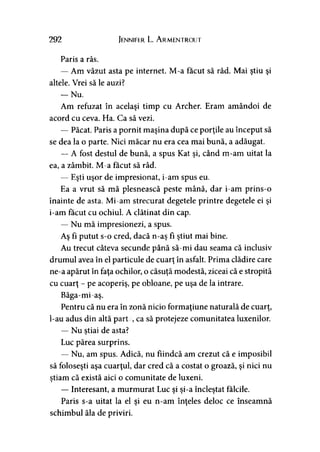 292 Jennifer L. A rmentrout
Paris a râs.
— Am văzut asta pe internet. M-a făcut să râd. Mai ştiu şi
altele. Vrei să le auzi?
— Nu.
Am refuzat în acelaşi timp cu Archer. Eram amândoi de
acord cu ceva. Ha. Ca să vezi.
— Păcat. Paris a pornit maşina după ce porţile au început să
se dea la o parte. Nici măcar nu era cea mai bună, a adăugat.
—A fost destul de bună, a spus Kat şi, când m-am uitat la
ea, a zâmbit. M-a făcut să râd.
— Eşti uşor de impresionat, i-am spus eu.
Ea a vrut să mă plesnească peste mână, dar i-am prins-o
înainte de asta. Mi-am strecurat degetele printre degetele ei şi
i-am făcut cu ochiul. A clătinat din cap.
— Nu mă impresionezi, a spus.
Aş fi putut s-o cred, dacă n-aş fi ştiut mai bine.
Au trecut câteva secunde până să-mi dau seama că inclusiv
drumul avea în el particule de cuarţ în asfalt. Prima clădire care
ne-a apărut în faţa ochilor, o căsuţă modestă, ziceai că e stropită
cu cuarţ - pe acoperiş, pe obloane, pe uşa de la intrare.
Băga-mi-aş.
Pentru că nu era în zonă nicio formaţiune naturală de cuarţ,
l-au adus din altă part:, ca să protejeze comunitatea luxenilor.
— Nu ştiai de asta?>
Luc părea surprins.
— Nu, am spus. Adică, nu fiindcă am crezut că e imposibil
să foloseşti aşa cuarţul, dar cred că a costat o groază, şi nici nu
ştiam că există aici o comunitate de luxeni.>
— Interesant, a murmurat Luc şi şi-a încleştat fălcile.
Paris s-a uitat la el şi eu n-am înţeles deloc ce înseamnă
schimbul ăla de priviri.
 