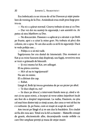 32 Jennifer L. A rmentrout
Era îmbrăcată cu un tricou de-al lui Dawson şi nişte panta­
loni de trening de la Dee. Amândouă erau mult prea largi pen­
tru ea.
— Nu ni s-a părut normal. Cineva trebuie să stea şi cu Dee.
— Dar voi doi nu sunteţi în siguranţă, i-am amintit eu. Ar
putea să stea Matthew cu Dee.
— Ne descurcăm. Dawson s-a aplecat şi a sărutat-o pe Beth
pe frunte, apoi s-a uitat la mine grav. Nu trebuia să pleci din
colonie, mi-a spus. Te-am dus acolo ca să fii în siguranţă. Dacă
te vede poliţia sau...
— Poliţia n-o să mă vadă.
îngrijorarea lor era destul de întemeiată. Din moment ce
Kat şi cu mine fusesem daţi dispăruţi, sau fugiţi, revenirea mea
ar trezi o grămadă de bănuieli.
— Şi nici mama lui Kat, am adăugat.
El nu părea convins.
— MA-ul nu te îngrijorează?
Nu am zis nimic.
El a clătinat din cap.
— Rahat.
Lângă el, Beth îşi trecea greutatea de pe un picior pe altul.
— Te duci după ea, nu?
— Se duce pe dracu’, a intervenit fratele meu şi, când a vă­
zut că nu spun nimic, a început să verse atâtea înjurături încât
am fost de-a dreptul impresionat. La naiba, Daemon, eu ştiu
cel mai bine dintre toţi ce simţi acum, dar ceea ce vrei să faci tu
e o nebunie. Şi, pe bune, cum ai reuşit să scapi de acolo?
Am trecut pe lângă el şi m-am dus la bucătărie. Era ciudat
să fiu din nou aici. Totul era la fel ca înainte - hiaturile cenuşii
de granit, electronicele albe, decoraţiunile rurale oribile cu
care Dee umpluse pereţii şi masa de stejar masiv.
 