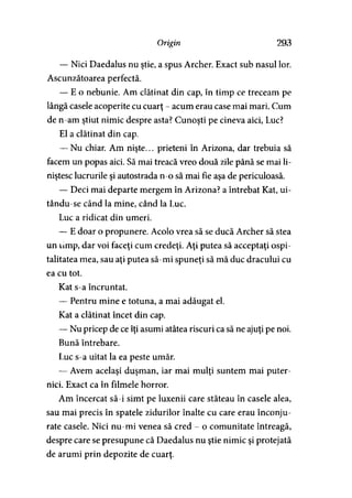 Origin 293
— Nici Daedalus nu ştie, a spus Archer. Exact sub nasul lor.
Ascunzătoarea perfectă.
— E o nebunie. Am clătinat din cap, în timp ce treceam pe
lângă casele acoperite cu cuarţ - acum erau case mai mari. Cum
de n-am ştiut nimic despre asta? Cunoşti pe cineva aici, Luc?
El a clătinat din cap.
— Nu chiar. Am nişte... prieteni în Arizona, dar trebuia să
facem un popas aici. Să mai treacă vreo două zile până se mai li­
niştesc lucrurile şi autostrada n-o să mai fie aşa de periculoasă.
— Deci mai departe mergem în Arizona? a întrebat Kat, ui-
tându-se când la mine, când la Luc.
Luc a ridicat din umeri.
— E doar o propunere. Acolo vrea să se ducă Archer să stea
un limp, dar voi faceţi cum credeţi. Aţi putea să acceptaţi ospi­
talitatea mea, sau aţi putea să-mi spuneţi să mă duc dracului cu
ea cu tot.
Kat s-a încruntat.
— Pentru mine e totuna, a mai adăugat el.
Kat a clătinat încet din cap.
— Nu pricep de ce îţi asumi atâtea riscuri ca să ne ajuţi pe noi.
Bună întrebare.
Luc s-a uitat la ea peste umăr.
— Avem acelaşi duşman, iar mai mulţi suntem mai puter­
nici. Exact ca în filmele horror.
Am încercat să-i simt pe luxenii care stăteau în casele alea,
sau mai precis în spatele zidurilor înalte cu care erau înconju­
rate casele. Nici nu-mi venea să cred - o comunitate întreagă,
despre care se presupune că Daedalus nu ştie nimic şi protejată
de arumi prin depozite de cuarţ.
 