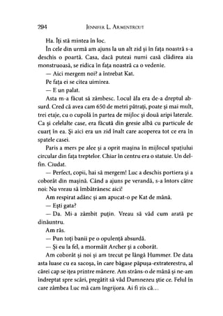 294 Jennifer L. A rmentrout
Ha. îţi stă mintea în loc.
în cele din urmă am ajuns la un alt zid şi în faţa noastră s-a
deschis o poartă. Casa, dacă puteai numi casă clădirea aia
monstruoasă, se ridica în fata noastră ca o vedenie.
— Aici mergem noi? a întrebat Kat.
Pe fata ei se citea uimirea.
— E un palat.
Asta m-a făcut să zâmbesc. Locul ăla era de-a dreptul ab­
surd. Cred că avea cam 650 de metri pătraţi, poate şi mai mult,
trei etaje, cu o cupolă în partea de mijloc şi două aripi laterale.
Ca şi celelalte case, era făcută din gresie albă cu particule de
cuarţ în ea. Şi aici era un zid înalt care acoperea tot ce era în
spatele casei.
Paris a mers pe alee şi a oprit maşina în mijlocul spaţiului
circular din faţa treptelor. Chiar în centru era o statuie. Un del­
fin. Ciudat.
— Perfect, copii, hai să mergem! Luc a deschis portiera şi a
coborât din maşină. Când a ajuns pe verandă, s-a întors către
noi: Nu vreau să îmbătrânesc aici!
Am respirat adânc şi am apucat-o pe Kat de mână.
— Eşti gata?
— Da. Mi-a zâmbit puţin. Vreau să văd cum arată pe
dinăuntru.
Am râs.
— Pun toţi banii pe o opulenţă absurdă.
— Şi eu la fel, a mormăit Archer şi a coborât.
Am coborât şi noi şi am trecut pe lângă Hummer. De data
asta luase cu ea sacoşa, în care băgase păpuşa-extraterestru, al
cărei cap se iţea printre mânere. Am strâns-o de mână şi ne-am
îndreptat spre scări, pregătit să văd Dumnezeu ştie ce. Felul în
care zâmbea Luc mă cam îngrijora. Ai fi zis că...
 