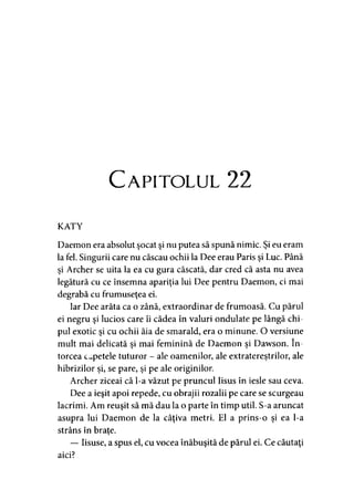 C apitolul 22
KATY
Daemon era absolut şocat şi nu putea să spună nimic. Şi eu eram
la fel. Singurii care nu căscau ochii la Dee erau Paris şi Luc. Până
şi Archer se uita la ea cu gura căscată, dar cred că asta nu avea
legătură cu ce însemna apariţia lui Dee pentru Daemon, ci mai
degrabă cu frumuseţea ei.
Iar Dee arăta ca o zână, extraordinar de frumoasă. Cu părul
ei negru şi lucios care îi cădea în valuri ondulate pe lângă chi­
pul exotic şi cu ochii ăia de smarald, era o minune. O versiune
mult mai delicată si mai feminină de Daemon si Dawson. în-» >
torcea capetele tuturor - ale oamenilor, ale extraterestrilor, ale
hibrizilor şi, se pare, şi pe ale originilor.
Archer ziceai că l-a văzut pe pruncul Iisus în iesle sau ceva.
Dee a ieşit apoi repede, cu obrajii rozalii pe care se scurgeau
lacrimi. Am reuşit să mă dau la o parte în timp util. S-a aruncat
asupra lui Daemon de la câţiva metri. El a prins-o şi ea l-a
strâns în braţe.
— Iisuse, a spus el, cu vocea înăbuşită de părul ei. Ce căutaţi
aici?
 