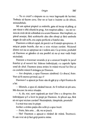 Origin 297
— Tu ce crezi? a răspuns ea cu voce îngroşată de lacrimi.
Trebuia să facem ceva. Dar ne-ai luat-o înainte ca de obicei,
mizerabilule.
Mi-am apăsat pieptul cu mâinile, gata să încep să plâng, şi
am văzut o altă siluetă în prag. Am respirat adânc - nu-mi ve­
nea să cred cât de schimbat era acum Dawson. Mai împlinit, cu
părul aranjat, fără scobiturile alea din obraji şi fără umbrele
negre de sub ochi, era copia perfectă a fratelui său.
Daemon a ridicat capul, de parcă i-ar fi simţit apropierea. A
mişcat puţin buzele, dar nu a scos niciun cuvânt. Niciunul
dintre noi nu se aşteptase să-i vedem aici. Ca şi mine, probabil
că Daemon se gândea că era posibil să nu-şi mai vadă fraţii
niciodată.
Dawson a traversat veranda şi şi-a aruncat braţele în jurul
fratelui şi al surorii lui. Stăteau îmbrăţişaţi, cu capetele lipite
unul de altul. Daemon ţinea strâns în mână tricoul lui Dee si» >
cu cealaltă mână îl strângea pe Dawson.
— Are dreptate, a spus Dawson zâmbind. Ce dracu, frate.
Vrei să fii mereu primul, aşa-i?
Daemon l-a apucat pe frate-său de gât şi şi-a lipit fruntea de
a lui.
— Idiotule, a spus el, râzând înecat. Ar fi trebuit să ştii asta.
Mă descurc în orice situaţie.y
— A, da, stai, sunt supărată pe tine! Dee s-a desprins din
îmbrăţişare şi l-a lovit în piept pe Daemon. Ai plecat aşa, fără
să-mi spui niciun cuvânt? Nesimţitule, tâmpitule, prostule!
I-a mai tras una în piept.
Archer a strâns puţin din ochi şi a spus încet:
— Frate, fata asta... dă, nu se joacă.
— Hei! Daemon a apucat-o râzând de mână. încetează.
N-am vrut să-ţi faci griji pentru mine.
 
