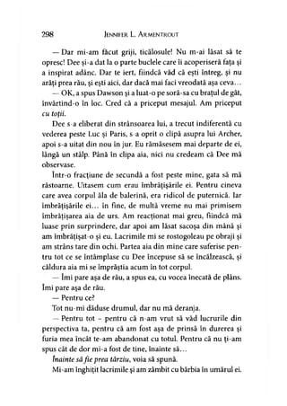 298 JENNIFER L. ArMENTROUT
— Dar mi-am făcut griji, ticălosule! Nu m-ai lăsat să te
opresc! Dee şi-a dat la o parte buclele care îi acoperiseră faţa şi
a inspirat adânc. Dar te iert, fiindcă văd că eşti întreg, şi nu
arăţi prea rău, şi eşti aici, dar dacă mai faci vreodată aşa ceva...
— OK, a spus Dawson şi a luat-o pe soră-sa cu braţul de gât,
învârtind-o în loc. Cred că a priceput mesajul. Am priceput
cu totii.y
Dee s-a eliberat din strânsoarea lui, a trecut indiferentă cu
vederea peste Luc şi Paris, s-a oprit o clipă asupra lui Archer,
apoi s-a uitat din nou în jur. Eu rămăsesem mai departe de ei,
lângă un stâlp. Până în clipa aia, nici nu credeam că Dee mă
observase.
într-o fracţiune de secundă a fost peste mine, gata să mă
răstoarne. Uitasem cum erau îmbrăţişările ei. Pentru cineva
care avea corpul ăla de balerină, era ridicol de puternică. Iar
îmbrăţişările ei... în fine, de multă vreme nu mai primisem
îmbrăţişarea aia de urs. Am reacţionat mai greu, fiindcă mă
luase prin surprindere, dar apoi am lăsat sacoşa din mână şi
am îmbrăţişat-o şi eu. Lacrimile mi se rostogoleau pe obraji şi
am strâns tare din ochi. Partea aia din mine care suferise pen­
tru tot ce se întâmplase cu Dee începuse să se încălzească, şi
căldura aia mi se împrăştia acum în tot corpul.
— îmi pare aşa de rău, a spus ea, cu vocea înecată de plâns,
îmi pare aşa de rău.
— Pentru ce?
Tot nu-mi dăduse drumul, dar nu mă deranja.
— Pentru tot - pentru că n-am vrut să văd lucrurile din
perspectiva ta, pentru că am fost aşa de prinsă în durerea şi
furia mea încât te-am abandonat cu totul. Pentru că nu ti-amy
spus cât de dor mi-a fost de tine, înainte să...
înainte săfie prea târziu, voia să spună.
Mi-am înghiţit lacrimile şi am zâmbit cu bărbia în umărul ei.
 