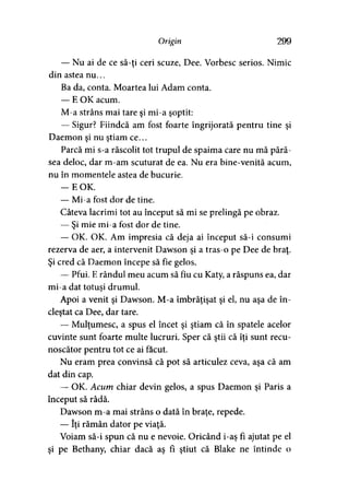 Origin 299
— Nu ai de ce să-ţi ceri scuze, Dee. Vorbesc serios. Nimic
din astea nu...
Ba da, conta. Moartea lui Adam conta.
— E OK acum.
M-a strâns mai tare şi mi-a şoptit:
— Sigur? Fiindcă am fost foarte îngrijorată pentru tine şi
Daemon şi nu ştiam ce...
Parcă mi s-a răscolit tot trupul de spaima care nu mă pără­
sea deloc, dar m-am scuturat de ea. Nu era bine-venită acum,
nu în momentele astea de bucurie.
— E OK.
— Mi-a fost dor de tine.
Câteva lacrimi tot au început să mi se prelingă pe obraz.
— Şi mie mi-a fost dor de tine.
— OK. OK. Am impresia că deja ai început să-i consumi
rezerva de aer, a intervenit Dawson şi a tras-o pe Dee de braţ.
Şi cred că Daemon începe să fie gelos.
— Pfui. E rândul meu acum să fiu cu Katy, a răspuns ea, dar
mi-a dat totuşi drumul.>
Apoi a venit şi Dawson. M-a îmbrăţişat şi el, nu aşa de în­
cleştat ca Dee, dar tare.
— Mulţumesc, a spus el încet şi ştiam că în spatele acelor
cuvinte sunt foarte multe lucruri. Sper că ştii că îţi sunt recu­
noscător pentru tot ce ai făcut.
Nu eram prea convinsă că pot să articulez ceva, aşa că am
dat din cap.
— OK. Acum chiar devin gelos, a spus Daemon şi Paris a
început să râdă.
Dawson m-a mai strâns o dată în braţe, repede.
— îţi rămân dator pe viaţă.
Voiam să-i spun că nu e nevoie. Oricând i-aş fi ajutat pe el
şi pe Bethany, chiar dacă aş fi ştiut că Blake ne întinde o
 