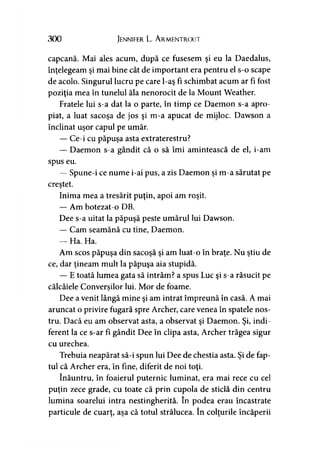 300 Jennifer L. A rmentrout
capcană. Mai ales acum, după ce fusesem şi eu la Daedalus,
înţelegeam şi mai bine cât de important era pentru el s-o scape
de acolo. Singurul lucru pe care l-aş fi schimbat acum ar fi fost
poziţia mea în tunelul ăla nenorocit de la Mount Weather.
Fratele lui s-a dat la o parte, în timp ce Daemon s-a apro­
piat, a luat sacoşa de jos şi m-a apucat de mijloc. Dawson a
înclinat uşor capul pe umăr.
— Ce-i cu păpuşa asta extraterestru?
— Daemon s-a gândit că o să îmi amintească de el, i-am
spus eu.
— Spune-i ce nume i-ai pus, a zis Daemon şi m-a sărutat pe
creştet.
Inima mea a tresărit puţin, apoi am roşit.
— Am botezat-o DB.
Dee s-a uitat la păpuşă peste umărul lui Dawson.
— Cam seamănă cu tine, Daemon.
— Ha. Ha.
Am scos păpuşa din sacoşă şi am luat-o în braţe. Nu ştiu de
ce, dar ţineam mult la păpuşa aia stupidă.
— E toată lumea gata să intrăm? a spus Luc şi s-a răsucit pe
călcâiele Conversilor lui. Mor de foame.)
Dee a venit lângă mine şi am intrat împreună în casă. A mai
aruncat o privire fugară spre Archer, care venea în spatele nos­
tru. Dacă eu am observat asta, a observat şi Daemon. Şi, indi­
ferent la ce s-ar fi gândit Dee în clipa asta, Archer trăgea sigur
cu urechea.
Trebuia neapărat să-i spun lui Dee de chestia asta. Şi de fap­
tul că Archer era, în fine, diferit de noi toţi.
înăuntru, în foaierul puternic luminat, era mai rece cu cel
puţin zece grade, cu toate că prin cupola de sticlă din centru
lumina soarelui intra nestingherită. în podea erau încastrate
particule de cuarţ, aşa că totul strălucea. în colţurile încăperii
 