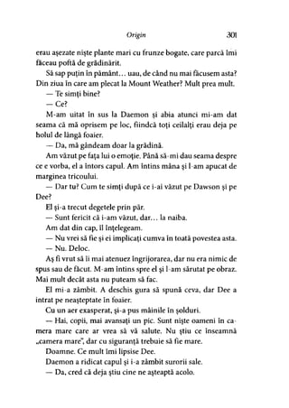 Origin 301
erau aşezate nişte plante mari cu frunze bogate, care parcă îmi
faceau poftă de grădinărit.
Să sap puţin în pământ... uau, de când nu mai făcusem asta?
Din ziua în care am plecat la Mount Weather? Mult prea mult.
— Te simţi bine?
-C e ?
M-am uitat în sus la Daemon si abia atunci mi-am dat
seama că mă oprisem pe loc, fiindcă toţi ceilalţi erau deja pe
holul de lângă foaier.
— Da, mă gândeam doar la grădină.
Am văzutpe faţa lui o emoţie. Până să-mi dau seama despre
ce e vorba, el a întors capul. Am întins mâna şi l-am apucat de
marginea tricoului.
— Dar tu? Cum te simţi după ce i-ai văzut pe Dawson şi pe
Dee?
El şi-a trecut degetele prin păr.
— Sunt fericit că i-am văzut, dar... la naiba.
Am dat din cap, îl înţelegeam.
— Nu vrei să fie şi ei implicaţi cumva în toată povestea asta.
— Nu. Deloc.
Aş fi vrut să îi mai atenuez îngrijorarea, dar nu era nimic de
spus sau de făcut. M-am întins spre el şi l-am sărutat pe obraz.
Mai mult decât asta nu puteam să fac.
El mi-a zâmbit. A deschis gura să spună ceva, dar Dee a
intrat pe neaşteptate în foaier.
Cu un aer exasperat, şi-a pus mâinile în şolduri.
— Hai, copii, mai avansaţi un pic. Sunt nişte oameni în ca­
mera mare care ar vrea să vă salute. Nu ştiu ce înseamnă
„camera mare”, dar cu siguranţă trebuie să fie mare.
Doamne. Ce mult îmi lipsise Dee.
Daemon a ridicat capul şi i-a zâmbit surorii sale.
— Da, cred că deja ştiu cine ne aşteaptă acolo.
 