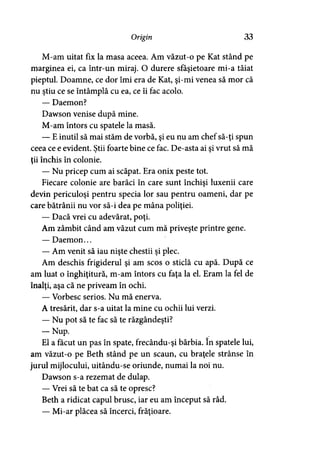 Origin 33
M-am uitat fix la masa aceea. Am văzut-o pe Kat stând pe
marginea ei, ca într-un miraj. O durere sfâşietoare mi-a tăiat
pieptul. Doamne, ce dor îmi era de Kat, şi-mi venea să mor că
nu ştiu ce se întâmplă cu ea, ce îi fac acolo.
— Daemon?
Dawson venise după mine.
M-am întors cu spatele la masă.
— E inutil să mai stăm de vorbă, şi eu nu am chef să-ţi spun
ceea ce e evident. Ştii foarte bine ce fac. De-asta ai şi vrut să mă
ţii închis în colonie.
— Nu pricep cum ai scăpat. Era onix peste tot.
Fiecare colonie are barăci în care sunt închişi luxenii care
devin periculoşi pentru specia lor sau pentru oameni, dar pe
care bătrânii nu vor să-i dea pe mâna poliţiei.
— Dacă vrei cu adevărat, poţi.
Am zâmbit când am văzut cum mă priveşte printre gene.
— Daemon...
— Am venit să iau nişte chestii şi plec.
Am deschis frigiderul şi am scos o sticlă cu apă. După ce
am luat o înghiţitură, m-am întors cu faţa la el. Eram la fel de
înalţi, aşa că ne priveam în ochi.
— Vorbesc serios. Nu mă enerva.
A tresărit, dar s-a uitat la mine cu ochii lui verzi.
— Nu pot să te fac să te răzgândeşti?
— Nup.
El a făcut un pas în spate, frecându-şi bărbia. în spatele lui,
am văzut-o pe Beth stând pe un scaun, cu braţele strânse în
jurul mijlocului, uitându-se oriunde, numai la noi nu.
Dawson s-a rezemat de dulap.
— Vrei să te bat ca să te opresc?
Beth a ridicat capul brusc, iar eu am început să râd.
— Mi-ar plăcea să încerci, frăţioare.
 