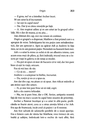 O r ig in 303
— E greu, nu? m-a întrebat Archer încet.
M-am uitat la el încruntată.
— Iar eşti în capul meu?
— Nu. Dar ţi se citesc emoţiile pe faţă.
— A. Am respirat adânc şi m-am uitat iar la grupul celor­
lalţi. Mi-e dor de mama, şi nu ştiu...
Am clătinat din cap, nici nu voiam să continui.
După ce grupul s-a dispersat, Matthew a fost primul care s-a
apropiat de mine. îmbrăţişarea lui era puţin cam neîndemâna­
tică, dar am apreciat-o. Apoi au apărut Ash şi Andrew în faţa
mea, iar eu m-am panicat puţin. Niciodată nu fuseseră fanii mei.
Ash s-a uitat la mine cu ochii ei de un albastru intens, care
acum erau roşii de plâns, şi, fără îndoială, tricoul meu m-a în­
scris pe viaţă în galeria ei de rataţi ai modei.
— Nu pot să spun că mor de bucurie că te văd, dar îmi pare
bine că eşti în viată, oricum.* > '
Era să mă înec de râs.
— Ce să zic... mersi?
Andrew s-a scărpinat în bărbie, încruntat.
— Da, susţin şi eu ce a spus ea.
Am dat din cap, nu ştiam ce să spun. Am ridicat mâinile şi
am strâns uşor din umeri.
— Ei, şi mie îmi pare bine să vă văd, copii.
Ash a râs cumva înfundat.
— Nu, nu-ţi pare bine, dar e OK. Serios, antipatia noastră
faţă de tine nu mai e acum în capul listei noastre de priorităţi.
Archer a fluierat încetişor şi s-a uitat în altă parte, prefa-
cându-se foarte atent, ceea ce a atras atentia felină a lui Ash.* >
Era aşa de frumoasă, încât cred că puţini i-ar fi rezistat.
Am fost salvată de saluturile penibile de o nouă apariţie.
Era o femeie cam de vârsta lui Matthew, vreo treizeci de ani,
înaltă şi subţire, îmbrăcată într-o rochie de vară albă, fără
 