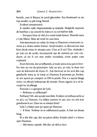 304 Jennifer L. A rmentrout
bretele, care îi flutura în jurul gleznelor. Era frumoasă ca un
top model, cu păr lung, blond.
Evident extraterestră.
A zâmbit cald, împreunându-şi mâinile. Brăţările maronii
de bambus s-au ciocnit la mâna ei cu un bufnet slab.
— îmi pare bine să văd că a venit toată lumea. Numele meu
e Lyla Mărie. Bine aţi venit în casa mea.
Am murmurat un salut, în timp ce Daemon a traversat ca­
mera şi a strâns mâna femeii. Surprinzător, se descurcase mai
bine decât mine în situaţia asta. Cine ar fi zis? Dar, văzându-i>
pe toţi cei de acolo, înconjurată aşa de oameni pe care cre­
deam că nu îi voi mai vedea niciodată, eram puţin cam
copleşită.
Eram fericită, dar şi tulburată, şi toate astea erau parcă înve­
lite într-un soi de presimţire. Iată-ne aici, pe toţi, la doar trei
sute de kilometri de Zona 51. Am încercat să-mi scot din cap
gândurile astea şi, în timp ce Daemon îl prezenta pe Archer,
m-am aşezat pe canapea cu DB în poală. Dee s-a aşezat lângă
mine, cu obrajii îmbujoraţi de emoţie. Eram sigură că o să în­
ceapă iar să plângă.
Dawson s-a apropiat de Lyla.
— Bethany se odihneşte?
Bethany? Mi-am ascuţit urechile. Evident că trebuia să fie şi
ea aici, cu Dawson. Cu atâţia oameni în jur, nici nu mă mai
gândisem la ea. Oare nu se simţea bine?
Lyla l-a bătut uşor pe spate pe Dawson.
— E bine. Trebuie să se odihnească puţin. A fost un drum
lung.
El a dat din cap, dar nu părea deloc liniştit când s-a întors
spre Daemon.
— Mă întorc repede. Mă duc să văd ce face.
 