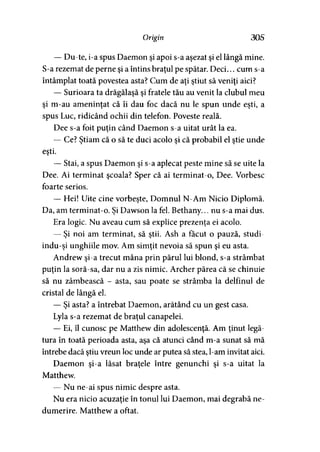 O r ig in 30S
— Du-te, i-a spus Daemon şi apoi s-a aşezat şi el lângă mine.
S-a rezemat de perne şi a întins braţul pe spătar. Deci... cum s-a
întâmplat toată povestea asta? Cum de aţi ştiut să veniţi aici?
— Surioara ta drăgălaşă şi fratele tău au venit la clubul meu
şi m-au ameninţat că îi dau foc dacă nu le spun unde eşti, a
spus Luc, ridicând ochii din telefon. Poveste reală.
Dee s-a foit puţin când Daemon s-a uitat urât la ea,
— Ce? Ştiam că o să te duci acolo şi că probabil el ştie unde
eşti.
— Stai, a spus Daemon şi s-a aplecat peste mine să se uite la
Dee. Ai terminat şcoala? Sper că ai terminat-o, Dee. Vorbesc
foarte serios.
— Hei! Uite cine vorbeşte, Domnul N-Am Nicio Diplomă.
Da, am terminat-o. Şi Dawson la fel. Bethany... nu s-a mai dus.
Era logic. Nu aveau cum să explice prezenţa ei acolo.
— Şi noi am terminat, să ştii. Ash a făcut o pauză, studi-
indu-şi unghiile mov. Am simţit nevoia să spun şi eu asta.
Andrew şi-a trecut mâna prin părul lui blond, s-a strâmbat
puţin la soră-sa, dar nu a zis nimic. Archer părea că se chinuie
să nu zâmbească - asta, sau poate se strâmba la delfinul de
cristal de lângă el.
— Şi asta? a întrebat Daemon, arătând cu un gest casa.
Lyla s-a rezemat de braţul canapelei.
— Ei, îl cunosc pe Matthew din adolescenţă. Am ţinut legă­
tura în toată perioada asta, aşa că atunci când m-a sunat să mă
întrebe dacă ştiu vreun loc unde ar putea să stea, l-am invitat aici.
Daemon şi-a lăsat braţele între genunchi şi s-a uitat la
Matthew.
— Nu ne-ai spus nimic despre asta.
Nu era nicio acuzaţie în tonul lui Daemon, mai degrabă ne­
dumerire. Matthew a oftat.
 
