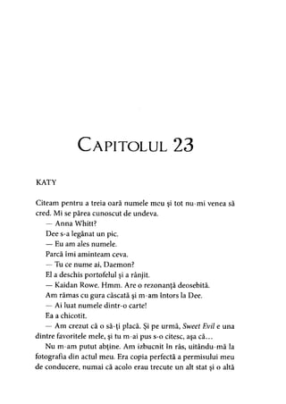 Capitolul 23
KATY
Citeam pentru a treia oară numele meu şi tot nu-mi venea să
cred. Mi se părea cunoscut de undeva.
— Anna Whitt?
Dee s-a legănat un pic.
— Eu am ales numele.
Parcă îmi aminteam ceva.
— Tu ce nume ai, Daemon?
El a deschis portofelul şi a rânjit.
— Kaidan Rowe. Hmm. Are o rezonanţă deosebită.
Am rămas cu gura căscată şi m-am întors la Dee.
— Ai luat numele dintr-o carte!
Ea a chicotit.
— Am crezut că o să-ţi placă. Şi pe urmă, Sweet Evil e una
dintre favoritele mele, şi tu m-ai pus s-o citesc, aşa că...
Nu m-am putut abţine. Am izbucnit în râs, uitându-mă la
fotografia din actul meu. Era copia perfectă a permisului meu
de conducere, numai că acolo erau trecute un alt stat şi o altă
 