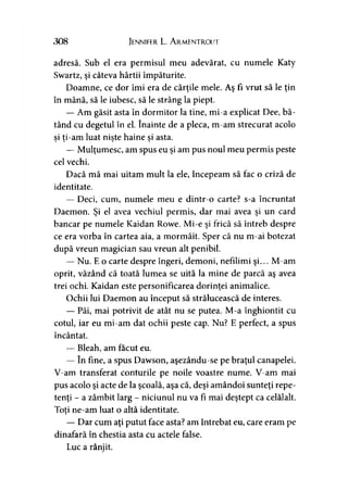 308 Jennifer L. A rmentrout
adresă. Sub el era permisul meu adevărat, cu numele Katy
Swartz, şi câteva hârtii împăturite.
Doamne, ce dor îmi era de cărţile mele. Aş fi vrut să le ţin
în mână, să le iubesc, să le strâng la piept.
— Am găsit asta în dormitor la tine, mi-a explicat Dee, bă­
tând cu degetul în el. înainte de a pleca, m-am strecurat acolo
si ti-am luat nişte haine si asta.> > > >
— Mulţumesc, am spus eu şi am pus noul meu permis peste
cel vechi.
Dacă mă mai uitam mult la ele, începeam să fac o criză de
identitate.
— Deci, cum, numele meu e dintr-o carte? s-a încruntat
Daemon. Şi el avea vechiul permis, dar mai avea şi un cârd
bancar pe numele Kaidan Rowe. Mi-e şi frică să întreb despre
ce era vorba în cartea aia, a mormăit. Sper că nu m-ai botezat
după vreun magician sau vreun alt penibil.
— Nu. E o carte despre îngeri, demoni, nefilimi şi... M-am
oprit, văzând că toată lumea se uită la mine de parcă aş avea
trei ochi. Kaidan este personificarea dorinţei animalice.
Ochii lui Daemon au început să strălucească de interes.
— Păi, mai potrivit de atât nu se putea. M-a înghiontit cu
cotul, iar eu mi-am dat ochii peste cap. Nu? E perfect, a spus
încântat.
— Bleah, am făcut eu.
— în fine, a spus Dawson, aşezându-se pe braţul canapelei.
V-am transferat conturile pe noile voastre nume. V-am mai
pus acolo şi acte de la şcoală, aşa că, deşi amândoi sunteţi repe­
tenţi - a zâmbit larg - niciunul nu va fi mai deştept ca celălalt.
Toţi ne-am luat o altă identitate.y
— Dar cum aţi putut face asta? am întrebat eu, care eram pe
dinafară în chestia asta cu actele false.
Luc a rânjit.
 