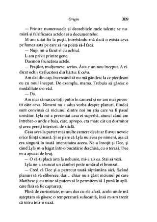 Origin 309
— Printre numeroasele şi deosebitele mele talente se nu­
mără si falsificarea actelor si a documentelor.y >
M-am uitat fix la puşti, întrebându-mă dacă o exista ceva
pe lumea asta pe care să nu poată să-l facă.
— Nup, mi-a făcut el cu ochiul.
L-am privit printre gene.
Daemon frunzărea actele.
— Fraţilor, mulţumesc, serios. Ăsta e un nou început. A ri­
dicat ochii strălucitori din hârtii: E ceva.
Am dat din cap, încercând să nu mă gândesc la ce pierdeam
eu cu noul început. De exemplu, mama. Trebuia să găsesc o
modalitate s-o văd.
— Da.
Am mai rămas cu toţii puţin în cameră şi ne-am mai poves­
tit câte ceva. Nimeni nu a adus vorba despre planuri, fiindcă
sunt convinsă că niciunul dintre noi nu ştia care va fi pasul
următor. Lyla mi-a prezentat casa ei superbă, atunci când am
întrebat-o unde e baia, care, apropo, era mare cât un dormitor
şi avea pereţi interiori, de sticlă.
Casa avea la parter mai multe camere decât ar fi avut nevoie
orice fiinţă umană. Şi se pare că Lyla nu avea pe nimeni, aşa că
era singură în toată imensitatea aceea. Ne-a însoţit şi Dee, şi
când Lyla m-a băgat într-o bucătărie deschisă, cu o terasă, Dee
m-a apucat de braţ.
— O să-ţi placă asta la nebunie, mi-a zis ea. Stai să vezi.
Lyla ne-a aruncat un zâmbet peste umărul ei bronzat.
— Cred că Dee şi-a petrecut toată săptămâna aici, făcând
planuri să vă elibereze, dar... chiar nu a găsit niciunul pe care
Matthew şi cu mine să putem să le permitem să-l pună în apli­
care fără să fie capturaţi.
Plină de curiozitate, m-am dus cu ele afară, acolo unde mă
aşteptam să găsesc o temperatură sufocantă, însă m-am trezit
că intru într-o oază.
 