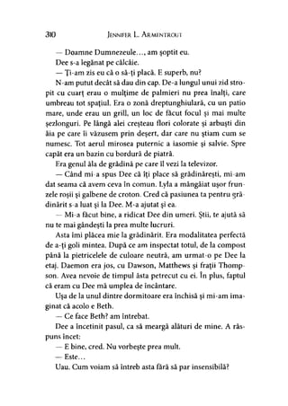 310 Jennifer L. A rmentrout
— Doamne Dumnezeule..., am şoptit eu.
Dee s-a legănat pe călcâie.
— Ţi-am zis eu că o să-ţi placă. E superb, nu?
N-am putut decât să dau din cap. De-a lungul unui zid stro­
pit cu cuarţ erau o mulţime de palmieri nu prea înalţi, care
umbreau tot spaţiul. Era o zonă dreptunghiulară, cu un patio
mare, unde erau un grill, un loc de făcut focul şi mai multe
şezlonguri. Pe lângă alei creşteau flori colorate şi arbuşti din
ăia pe care îi văzusem prin deşert, dar care nu ştiam cum se
numesc. Tot aerul mirosea puternic a iasomie şi salvie. Spre
capăt era un bazin cu bordură de piatră.
Era genul ăla de grădină pe care îl vezi la televizor.
— Când mi-a spus Dee că îţi place să grădinăreşti, mi-am
dat seama că avem ceva în comun. Lyla a mângâiat uşor frun­
zele roşii şi galbene de croton. Cred că pasiunea ta pentru gră­
dinărit s-a luat şi la Dee. M-a ajutat şi ea.
— Mi-a făcut bine, a ridicat Dee din umeri. Ştii, te ajută să
nu te mai gândeşti la prea multe lucruri.
Asta îmi plăcea mie la grădinărit. Era modalitatea perfectă
de a-ţi goli mintea. După ce am inspectat totul, de la compost
până la pietricelele de culoare neutră, am urmat-o pe Dee la
etaj. Daemon era jos, cu Dawson, Matthews şi fraţii Thomp­
son. Avea nevoie de timpul ăsta petrecut cu ei. în plus, faptul
că eram cu Dee mă umplea de încântare.
Uşa de la unul dintre dormitoare era închisă şi mi-am ima­
ginat că acolo e Beth.
— Ce face Beth? am întrebat.
Dee a încetinit pasul, ca să meargă alături de mine. A răs­
puns încet:
— E bine, cred. Nu vorbeşte prea mult.
— Este...
Uau. Cum voiam să întreb asta fără să par insensibilă?
 
