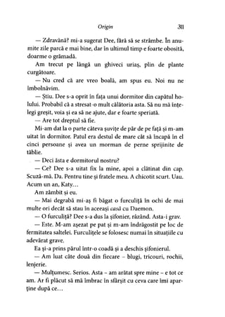 Origin 311
— Zdravănă? mi-a sugerat Dee, fără să se strâmbe. în anu­
mite zile parcă e mai bine, dar în ultimul timp e foarte obosită,
doarme o grămadă.
Am trecut pe lângă un ghiveci uriaş, plin de plante
curgătoare.
— Nu cred că are vreo boală, am spus eu. Noi nu ne
îmbolnăvim.
— Ştiu. Dee s-a oprit în faţa unui dormitor din capătul ho­
lului. Probabil că a stresat-o mult călătoria asta. Să nu mă înte->
legi greşit, voia şi ea să ne ajute, dar e foarte speriată.
— Are tot dreptul să fie.
Mi-am dat la o parte câteva şuviţe de păr de pe faţă şi m-am
uitat în dormitor. Patul era destul de mare cât să încapă în el
cinci persoane şi avea un morman de perne sprijinite de
tăblie.
— Deci ăsta e dormitorul nostru?
— Ce? Dee s-a uitat fix la mine, apoi a clătinat din cap.
Scuză-mă. Da. Pentru tine şi fratele meu. A chicotit scurt. Uau.
Acum un an, Katy...
Am zâmbit si eu.
— Mai degrabă mi-aş fi băgat o furculiţă în ochi de mai
multe ori decât să stau în aceeaşi casă cu Daemon.y
— O furculiţă? Dee s-a dus la şifonier, râzând. Asta-i grav.
— Este. M-am aşezat pe pat şi m-am îndrăgostit pe loc de
fermitatea saltelei. Furculiţele se folosesc numai în situaţiile cu> >
adevărat grave.
Ea şi-a prins părul într-o coadă şi a deschis şifonierul.
— Am luat câte două din fiecare - blugi, tricouri, rochii,
lenjerie.
— Mulţumesc. Serios. Asta - am arătat spre mine - e tot ce
am. Ar fi plăcut să mă îmbrac în sfârşit cu ceva care îmi apar­
ţine după ce...
 