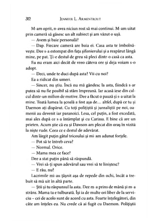 312 Jennifer L. A rmentrout
M-am oprit, n-avea niciun rost să mai continui. M-am uitat
prin cameră să găsesc un alt subiect şi am văzut o uşă.
— Avem şi baie personală?
— Dap. Fiecare cameră are baia ei. Casa asta te îmbolnă­
veşte. Dee s-a estompat din faţa şifonierului şi a reapărut lângă
mine, pe pat. Ţi-e destul de greu să pleci dintr-o casă ca asta.
Eu nu eram aici decât de vreo câteva ore şi deja voiam s-o
adopt.
— Deci, unde te duci după asta? Vii cu noi?
Ea a ridicat din umeri.
— Sincer, nu ştiu. încă nu mă gândesc la asta, fiindcă s-ar
putea să nu fie posibil să stăm împreună. Iar acasă iese din cal­
cul dintr-un milion de motive. Dee a făcut o pauză şi s-a uitat la
mine. Toată lumea la şcoală a fost aşa de... altfel, după ce tu şi
Daemon aţi dispărut. Cu toţi poliţiştii şi jurnaliştii pe noi, oa­
menii au devenit iar paranoici. Lesa, cel puţin, a fost excedată,
mai ales după ce s-a întâmplat şi cu Carissa. E bine că are un
prieten. Acum ştie că eu şi Dawson am plecat din oraş în vizită
la nişte rude. Ceea ce e destul de adevărat.
Am lărgit puţin gâtul tricoului şi mi-am adunat forţele.
— Pot să te întreb ceva?
— Normal. Orice.
— Mama mea ce face?
Dee a stat puţin până să răspundă.
— Vrei să-ţi spun adevărul sau vrei să te liniştesc?
— E rău, nu?
Lacrimile mi-au ţâşnit aşa de repede din ochi, încât a tre­
buit să mă uit în altă parte.
— Ştii şi tu răspunsul la asta. Dee m-a prins de mână şi m-a
strâns. Mama ta e tulburată. îşi ia de multe ori liber de la servi­
ciu - cei de acolo sunt de acord cu asta. Foarte înţelegători, din
câte am înţeles eu. Nu crede că ai fugit cu Daemon. Poliţiştii
 