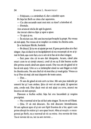 34 Jennifer L. A rmentrout
— Frăţioare, s-a strâmbat el, dar a zâmbit uşor.
Pe faţa lui Beth se citea clar uşurarea.
— Cu câte secunde sunt mai mic ca tine? a întrebat el.
— Destule.
Am aruncat sticla de apă la gunoi.
Au trecut câteva clipe şi apoi a spus:
— Te ajut şi eu.
— în niciun caz. Mi-am încrucişat braţele la piept. Nu vreau
să mă ajuţi. Nu vreau să te implici cu nimic în chestia asta.
Şi-a încleştat fălcile, hotărât.
— Pe dracul Şi tu ne-ai ajutat pe noi. E prea periculos să o faci
singur. Aşa că dacă tu te încăpăţânezi să nu recunoşti că m-ai ţi­
nut în lesă, aşa cum faci, eu n-am să te las să te duci singur.
— îmi pare rău că te-am dat deoparte. Acum, când ştiu
exact cum te-ai simţit atunci, cred că eu aş fi dat buzna acolo
din prima seară când am ajuns acasă. Dar nu am de gând să te
las să mă ajuţi. Uite ce s-a întâmplat când ne-am băgat cu toţii
în chestia asta. Nu am chefsă vă mai duc şi vouă grija. Vreau ca
tu şi Dee să staţi cât mai departe de toate astea.
— Dar...
— N-am de gând să mă cert cu tine. Mi-am pus mâinile pe
umerii lui şi l-am strâns. Ştiu că vrei să mă ajuţi. Şi apreciez
asta, crede-mă. Dar dacă vrei să mă ajuţi cu ceva, atunci nu
încerca să mă opreşti.
Dawson a închis ochii; faţa lui era încordată şi respira
precipitat.
—Nu e normal să te las să faci asta singur. Tu nu m-ai fi lăsat.
— Ştiu. O să mă descurc. Eu mă descurc întotdeauna.
M-am aplecat spre el şi mi-am lipit fruntea de a lui, apoi i-am
prins obrajii în mâini şi i-am spus încet: Abia ai reuşit s-o recu­
perezi pe Beth, nu e normal să vii cu mine. Are nevoie de tine.
Tu ai nevoie de ea, iar eu am nevoie...
 