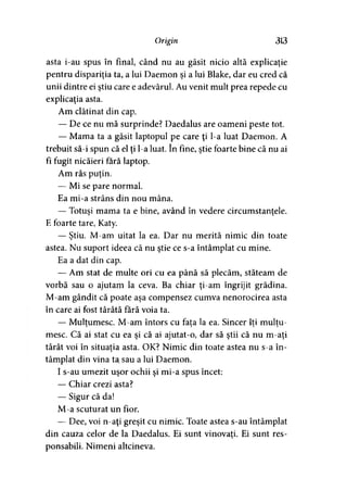Origin 313
asta i-au spus în final, când nu au găsit nicio altă explicaţie
pentru dispariţia ta, a lui Daemon şi a lui Blake, dar eu cred că
unii dintre ei ştiu care e adevărul. Au venit mult prea repede cu
explicaţia asta.
Am clătinat din cap.
— De ce nu mă surprinde? Daedalus are oameni peste tot.
— Mama ta a găsit laptopul pe care ţi l-a luat Daemon. A
trebuit să-i spun că el ţi l-a luat. în fine, ştie foarte bine că nu ai
fî fugit nicăieri fără laptop.
Am râs puţin.
— Mi se pare normal.
Ea mi-a strâns din nou mâna.
— Totuşi mama ta e bine, având în vedere circumstanţele.> ' >
E foarte tare, Katy.
— Ştiu. M-am uitat la ea. Dar nu merită nimic din toate
astea. Nu suport ideea că nu ştie ce s-a întâmplat cu mine.
Ea a dat din cap.
— Am stat de multe ori cu ea până să plecăm, stăteam de
vorbă sau o ajutam la ceva. Ba chiar ţi-am îngrijit grădina.
M-am gândit că poate aşa compensez cumva nenorocirea asta
în care ai fost târâtă fără voia ta.
— Mulţumesc. M-am întors cu fata la ea. Sincer îti multu-> > ) )
mese. Că ai stat cu ea şi că ai ajutat-o, dar să ştii că nu m-aţi
târât voi în situaţia asta. OK? Nimic din toate astea nu s-a în->
tâmplat din vina ta sau a lui Daemon.
I s-au umezit uşor ochii şi mi-a spus încet:
— Chiar crezi asta?
— Sigur că da!
M-a scuturat un fior.
— Dee, voi n-aţi greşit cu nimic. Toate astea s-au întâmplat
din cauza celor de la Daedalus. Ei sunt vinovaţi. Ei sunt res-
ponsabili. Nimeni altcineva.
 