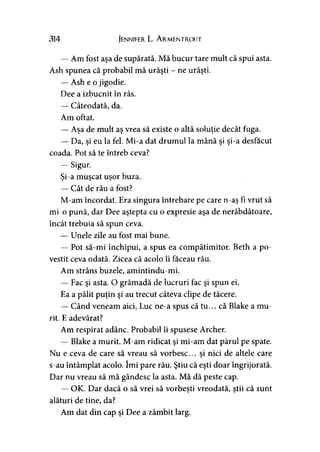 314 Jennifer L. A rmentrout
— Am fost aşa de supărată. Mă bucur tare mult că spui asta.
Ash spunea că probabil mă urăşti - ne urăşti.
— Ash e o jigodie.
Dee a izbucnit în râs.
— Câteodată, da.
Am oftat.
— Aşa de mult aş vrea să existe o altă soluţie decât fuga.
— Da, si eu la fel. Mi-a dat drumul la mână si si-a desfăcut' > » »
coada. Pot să te întreb ceva?
— Sigur.
Si-a muscat uşor buza.> > >
— Cât de rău a fost?
M-am încordat. Era singura întrebare pe care n-aş fi vrut să
mi-o pună, dar Dee aştepta cu o expresie aşa de nerăbdătoare,
încât trebuia să spun ceva.
— Unele zile au fost mai bune.
— Pot să-mi închipui, a spus ea compătimitor. Beth a po­
vestit ceva odată. Zicea că acolo îi faceau rău.
Am strâns buzele, amintindu-mi.
— Fac şi asta. O grămadă de lucruri fac şi spun ei.
Ea a pălit puţin şi au trecut câteva clipe de tăcere.
— Când veneam aici, Luc ne-a spus că tu... că Blake a mu­
rit. E adevărat?
Am respirat adânc. Probabil îi spusese Archer.
— Blake a murit. M-am ridicat şi mi-am dat părul pe spate.
Nu e ceva de care să vreau să vorbesc... şi nici de altele care
s-au întâmplat acolo. îmi pare rău. Ştiu că eşti doar îngrijorată.
Dar nu vreau să mă gândesc la asta. Mă dă peste cap.
— OK. Dar dacă o să vrei să vorbeşti vreodată, ştii că sunt
alături de tine, da?
Am dat din cap şi Dee a zâmbit larg.
 