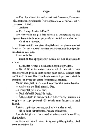 Origin 315
— Deci hai să vorbim de lucruri mai frumoase. De exem­
plu, despre specimenul ăla frumuşel care a venit cu voi - cel cu
tunsoare militară?
— Archer?
— Da. E sexy. Aş zice S-E-X-Y.
Am izbucnit în râs şi, odată pornită, n-am putut să mă mai
opresc. Ea se uita la mine perplexă, iar eu râdeam cu lacrimi.
— Ce e? m-a întrebat.
— Scuză-mă. Mi-am şters obrajii de lacrimi şi m-am aşezat
lângă ea. Dar sunt absolut convinsă că Daemon ar face apople-
xie dacă ar auzi asta.
Ea s-a strâmbat.
— Daemon face apoplexie ori de câte ori sunt interesată de
cineva.
— Ei, da, dar Archer e altfel, am început eu prudent.
— De ce? Fiindcă e mai mare ca mine? Nu poate fi cu mult
mai mare şi, în plus, se vede că e un băiat bun. Şi-a riscat viaţa
să vă ajute pe voi. Dar e o vibraţie curioasă pe care o simt în
preajma lui. Poate din cauza formaţiei lui militare.
Mi-am închipuit că acum ar fi momentul să arunc bomba.
— Archer nu e o fiinţă umană, Dee.
S-a încruntat puţin mai tare.
— Deci e hibrid? Destul de logic.
— Ăăă, nu. Este, în fine, ceva diferit. E ceea ce ei numesc un
origin - un copil provenit din relaţia unui luxen şi a unui
hibrid.
A stat o clipă să proceseze, apoi a ridicat din umeri.
— Şi? Eu sunt extraterestră. Nu am prejudecăţi.
Am zâmbit şi eram bucuroasă că e interesată de un băiat,
după Adam.
— Păi, mai e ceva. în locul tău aş avea grijă ce gândesc când
sunt în preajma lui.
 