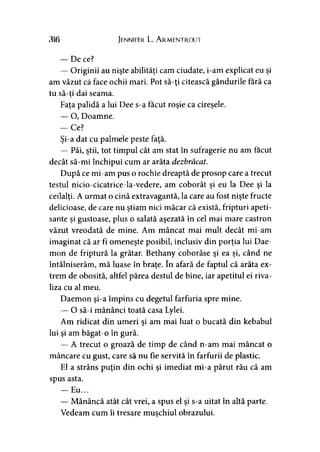 316 Jennifer L. A rmentrout
— De ce?
— Originii au nişte abilităţi cam ciudate, i-am explicat eu şi
am văzut că face ochii mari. Pot să-ţi citească gândurile fără ca
tu să-ti dai seama.
Faţa palidă a lui Dee s-a făcut roşie ca cireşele.
— O, Doamne.
— Ce?
Şi-a dat cu palmele peste faţă.
— Păi, ştii, tot timpul cât am stat în sufragerie nu am făcut
decât să-mi închipui cum ar arăta dezbrăcat.
După ce mi-am pus o rochie dreaptă de prosop care a trecut
testul nicio-cicatrice-la-vedere, am coborât şi eu la Dee şi la
ceilalţi. A urmat o cină extravagantă, la care au fost nişte fructe
delicioase, de care nu ştiam nici măcar că există, fripturi apeti­
sante şi gustoase, plus o salată aşezată în cel mai mare castron
văzut vreodată de mine. Am mâncat mai mult decât mi-am
imaginat că ar fi omeneşte posibil, inclusiv din porţia lui Dae-
mon de friptură la grătar. Bethany coborâse şi ea şi, când ne
întâlniserăm, mă luase în braţe. în afară de faptul că arăta ex­
trem de obosită, altfel părea destul de bine, iar apetitul ei riva­
liza cu al meu.
Daemon şi-a împins cu degetul farfuria spre mine.
— O să-i mănânci toată casa Lylei.
Am ridicat din umeri şi am mai luat o bucată din kebabul
lui şi am băgat-o în gură.
— A trecut o groază de timp de când n-am mai mâncat o
mâncare cu gust, care să nu fie servită în farfurii de plastic.
El a strâns puţin din ochi şi imediat mi-a părut rău că am
spus asta.
— Eu...
— Mănâncă atât cât vrei, a spus el şi s-a uitat în altă parte.
Vedeam cum îi tresare muşchiul obrazului.>
 
