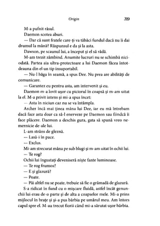 Origin 319
M-a pufnit râsul.
Daemon scotea aburi.
— Dar că sunt fratele careţi va tăbăci fundul dacă nu îi dai
drumul la mână? Răspunsul e da şi la asta.
Dawson, pe scaunul lui, a început şi el să râdă.
M-am trezit zâmbind. Anumite lucruri nu se schimbă nici­
odată. Partea aia ultra-protectoare a lui Daemon facea întot­
deauna din el un tip insuportabil.
— Nu-1 băga în seamă, a spus Dee. Nu prea are abilităţi de
comunicare.
— Garantez eu pentru asta, am intervenit şi eu.
Daemon m-a lovit uşor cu piciorul în coapsă şi m-am uitat
la el. M-a privit intens şi mi-a spus încet:
— Asta în niciun caz nu se va întâmpla.
Archer încă mai ţinea mâna lui Dee, iar eu mă întrebam
dacă face asta doar ca să-l enerveze pe Daemon sau fiindcă îi
face plăcere. Daemon a deschis gura, gata să spună vreo ne­
mernicie de-ale lui.
L-am strâns de gleznă.
— Lasă-i în pace.
— Exclus.
Mi-am strecurat mâna pe sub blugi şi m-am uitat în ochii lui.
— Te rog?
Ochii lui îngustaţi deveniseră nişte fante luminoase.
— Te rog frumos?
— E şi glazură?
— Poate.
— Păi altfel nu se poate, trebuie să fie o grămadă de glazură.
S-a ridicat în fund cu o mişcare fluidă, astfel încât genun­
chii lui erau de-o parte şi de alta a coapselor mele. Mi-a prins
mijlocul în braţe şi şi-a pus bărbia pe umărul meu. Am întors
capul spre el. M-au trecut fiorii când mi-a sărutat uşor bărbia.
 