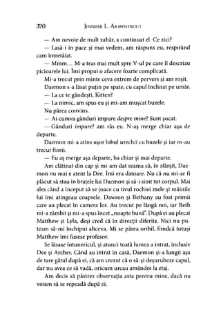 320 Jennifer L. A rmentrout
— Am nevoie de mult zahăr, a continuat el. Ce zici?
— Lasă-i în pace şi mai vedem, am răspuns eu, respirând
cam întretăiat.
— Mmm... M-a tras mai mult spre V-ul pe care îl descriau
picioarele lui. îmi propui o afacere foarte complicată.
Mi-a trecut prin minte ceva extrem de pervers şi am roşit.
Daemon s-a lăsat puţin pe spate, cu capul înclinat pe umăr.
— La ce te gândeşti, Kitten?
— La nimic, am spus eu şi mi-am muşcat buzele.
Nu părea convins.
— Ai cumva gânduri impure despre mine? Sunt şocat.
— Gânduri impure? am râs eu. N-aş merge chiar aşa de
departe.
Daemon mi-a atins uşor lobul urechii cu buzele si iar m-au> >
trecut fiorii.
— Eu aş merge aşa departe, ba chiar şi mai departe.
Am clătinat din cap şi mi-am dat seama că, în sfârşit, Dae­
mon nu mai e atent la Dee. îmi era datoare. Nu că nu mi-ar fi
plăcut să stau în braţele lui Daemon şi să-i simt tot corpul. Mai
ales când a început să se joace cu tivul rochiei mele şi mâinile
lui îmi atingeau coapsele. Dawson şi Bethany au fost primii
care au plecat în camera lor. Au trecut pe lângă noi, iar Beth
mi-a zâmbit şi mi-a spus încet „noapte bună”.După ei au plecat
Matthew şi Lyla, deşi cred că în direcţii diferite. Nici nu pu­
team să-mi închipui altceva. Mi se părea oribil, fiindcă totuşi
Matthew îmi fusese profesor.
Se lăsase întunericul, şi atunci toată lumea a intrat, inclusiv
Dee şi Archer. Când au intrat în casă, Daemon şi-a lungit aşa
de tare gâtul după ei, că am crezut că o să-şi deşurubeze capul,
dar nu avea ce să vadă, oricum urcau amândoi la etaj.
Am decis să păstrez observaţia asta pentru mine, dacă nu
voiam să se repeadă după ei.
 