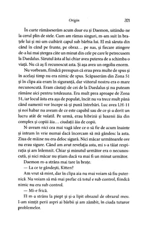 Origin 321
în curte rămăseserăm acum doar eu şi Daemon, uitându-ne
la cerul plin de stele. Cum am rămas singuri, m-am suit în bra­
ţele lui şi mi-am cuibărit capul sub bărbia lui. El mă săruta din
când în când pe frunte, pe obraz... pe nas, şi fiecare atingere
de-a lui mai ştergea câte un minut din cele pe care le petrecusem
la Daedalus. Sărutul ăsta al lui chiar avea puterea de a schimba o
viaţă. Nu că aş fi recunoscut asta. Şi aşa avea un orgoliu enorm.
Nu vorbeam, fiindcă presupun că erau prea multe de spus şi
în acelaşi timp nu era nimic de spus. Scăpaserăm din Zona 51
şi în clipa aia eram în siguranţă, dar viitorul nostru era o mare
necunoscută. Eram căutaţi de cei de la Daedalus şi nu puteam
rămâne aici pentru totdeauna. Era mult prea aproape de Zona
51, iar locul ăsta era aşa de populat, încât nu va trece mult până
când oamenii vor începe să-şi pună întrebări. Luc avea LH-11
şi noi habar nu aveam de ce este capabil sau de ce şi-a dorit un
lucru atât de volatil. Pe urmă, erau hibrizii şi luxenii ăia din
complex şi copiii ăia... ciudaţii ăia de copii.
N-aveam nici cea mai vagă idee ce o să fie de acum înainte
şi intram în vrie numai dacă încercam să mă gândesc la asta.
Ziua de mâine nu era deloc sigură. Nici măcar următoarele ore
nu erau sigure. Când am avut revelaţia asta, mi s-a tăiat respi­
raţia şi am înlemnit. Chiar şi minutul următor era o necunos­
cută, şi nici măcar nu ştiam dacă va mai fi un minut următor.
Daemon m-a strâns mai tare în braţe.
— La ce te gândeşti, Kitten?
Am vrut să mint, dar în clipa aia nu mai voiam să fiu puter­
nică. Nu voiam să mă mai prefac că totul e sub control, fiindcă
nimic nu era sub control.
— Mi-e frică.
El m-a strâns la piept şi şi-a lipit obrazul de obrazul meu.
I-am simţit perii aspri ai bărbii şi am zâmbit, în ciuda tuturor
problemelor.
 