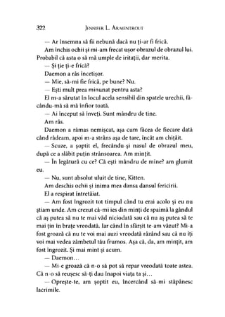 322 Jennifer L. A rmentrout
— Ar însemna să fii nebună dacă nu ţi-ar fi frică.
Am închis ochii si mi-am frecat uşor obrazul de obrazul lui.j j
Probabil că asta o să mă umple de iritaţii, dar merita.
— Şi ţie ţi-e frică?
Daemon a râs încetişor.
— Mie, să-mi fie frică, pe bune? Nu.
— Eşti mult prea minunat pentru asta?
El m-a sărutat în locul acela sensibil din spatele urechii, fa-
cându-mă să mă înfior toată.
— Ai început să înveţi. Sunt mândru de tine.
Am râs.
Daemon a rămas nemişcat, aşa cum făcea de fiecare dată
când râdeam, apoi m-a strâns aşa de tare, încât am chiţăit.
— Scuze, a şoptit el, frecându-şi nasul de obrazul meu,
după ce a slăbit puţin strânsoarea. Am minţit.
— în legătură cu ce? Că eşti mândru de mine? am glumit
eu.
— Nu, sunt absolut uluit de tine, Kitten.
Am deschis ochii si inima mea dansa dansul fericirii.>
El a respirat întretăiat.
— Am fost îngrozit tot timpul când tu erai acolo şi eu nu
ştiam unde. Am crezut că-mi ies din minţi de spaimă la gândul
că aş putea să nu te mai văd niciodată sau că nu aş putea să te
mai ţin în braţe vreodată. Iar când în sfârşit te-am văzut? Mi-a
fost groază că nu te voi mai auzi vreodată râzând sau că nu îţi
voi mai vedea zâmbetul tău frumos. Aşa că, da, am minţit, am
fost îngrozit. Şi mai mint şi acum.
— Daemon...
— Mi-e groază că n-o să pot să repar vreodată toate astea.
Că n-o să reuşesc să-ţi dau înapoi viaţa ta şi...
— Opreşte-te, am şoptit eu, încercând să-mi stăpânesc
lacrimile.
 