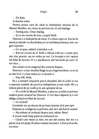 Origin 3S
— De Katy.
A deschis ochii.
Pentru prima oară de când se întâmplase mizeria de la
Mount Weather, am văzut în privirea lui că mă înţelege.
— înţeleg asta. Chiar înţeleg.
— Şi ea are nevoie de tine, a şoptit Beth.
Dawson s-a îndepărtat de mine. S-a întors spre ea. Era tot la
masă şi mâinile i se deschideau şi i se închideau întruna, într-un
gest repetitiv.
— Ce-ai spus, iubito? a întrebat-o el.
— Kat are nevoie de el. Beth a ridicat ochii şi s-a uitat spre
noi, dar, practic, nu ne vedea pe noi. La început o să-i spună
tot felul de lucruri. O s-o păcălească, dar lucrurile pe care i le
vor face...
Am simţit că tot oxigenul din cameră dispare.
Dawson s-a dus imediat lângă ea şi a îngenuncheat, ca ea să
se uite la el. I-a luat mâna şi i-a sărutat-o.
— Este OK, Beth.
Ea i-a urmărit mişcările parcă obsedată, dar în ochii ei era
o expresie ciudată, de parcă se îndepărtase şi mai mult. Mi s-a
ridicat părul de pe ceafa şi m-am apropiat de ea.
— N-o să fie la Mount Weather, a spus ea, şi ochii ei priveau
undeva peste umărul lui Dawson. O vor duce departe şi o vor
obliga să facă tot felul de lucruri.
— Ce să facă?
Cuvintele mi-au zburat de pe buze înainte să le pot opri.
Dawson m-a fulgerat cu privirea, dar nu l-am luat în seamă.
— Nu trebuie să vorbeşti despre asta, iubito. Bine?
A trecut mult timp până să vorbească iar.
— Când l-am văzut cu tine, mi-am dat seama, dar mi s-a
părut că şi voi ştiaţi. El aduce numai necazuri. A fost şi el acolo,
cu mine.
 
