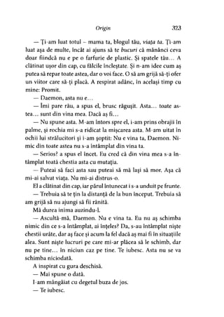 Origin 323
— Ţi-am luat totul - mama ta, blogul tău, viaţa ta. Ţi-am
luat aşa de multe, încât ai ajuns să te bucuri că mănânci ceva
doar fiindcă nu e pe o farfurie de plastic. Şi spatele tău... A
clătinat uşor din cap, cu fălcile încleştate. Şi n-am idee cum aş
putea să repar toate astea, dar o voi face. O să am grijă să-ţi ofer
un viitor care să-ţi placă. A respirat adânc, în acelaşi timp cu
mine: Promit.
— Daemon, asta nu e...
— îmi pare rău, a spus el, brusc răguşit. Asta... toate as­
tea... sunt din vina mea. Dacă as fi...y
— Nu spune asta. M-am întors spre el, i-am prins obrajii în
palme, şi rochia mi s-a ridicat la mişcarea asta. M-am uitat în
ochii lui strălucitori şi i-am şoptit: Nu e vina ta, Daemon. Ni­
mic din toate astea nu s-a întâmplat din vina ta.
— Serios? a spus el încet. Eu cred că din vina mea s-a în­
tâmplat toată chestia asta cu mutaţia.
— Puteai să faci asta sau puteai să mă laşi să mor. Aşa că
mi-ai salvat viata. Nu mi-ai distrus-o.
El a clătinat din cap, iar părul întunecat i s-a unduit pe frunte.
— Trebuia să te ţin la distanţă de la bun început. Trebuia să
am grijă să nu ajungi să fii rănită.
Mă durea inima auzindu-1.
— Ascultă-mă, Daemon. Nu e vina ta. Eu nu aş schimba
nimic din ce s-a întâmplat, ai înţeles? Da, s-au întâmplat nişte
chestii urâte, dar aş face şi acum la fel dacă aş mai fi în situaţiile
alea. Sunt nişte lucruri pe care mi-ar plăcea să le schimb, dar
nu pe tine... în niciun caz pe tine. Te iubesc. Asta nu se va
schimba niciodată.
A inspirat cu gura deschisă.
— Mai spune o dată.
I-am mângâiat cu degetul buza de jos.
— Te iubesc.
 