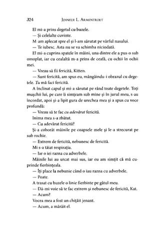 324 Jennifer L. A rmentrout
El mi-a prins degetul cu buzele.
— Si celelalte cuvinte.>
M-am aplecat spre el şi l-am sărutat pe vârful nasului.
— Te iubesc. Asta nu se va schimba niciodată.
El mi-a cuprins spatele în mâini, una dintre ele a pus-o sub
omoplat, iar cu cealaltă m-a prins de ceafa, cu ochii în ochii
mei.
— Vreau să fii fericită, Kitten.
— Sunt fericită, am spus eu, mângâindu-i obrazul cu dege­
tele. Tu mă faci fericită.
A înclinat capul şi mi-a sărutat pe rând toate degetele. Toţi
muşchii lui, pe care îi simţeam sub mine şi în jurul meu, s-au
încordat, apoi şi-a lipit gura de urechea mea şi a spus cu voce
profundă:
— Vreau să te fac cu adevărat fericită.
Inima mea s-a zbătut.
— Cu adevărat fericită?
Şi-a coborât mâinile pe coapsele mele şi le-a strecurat pe
sub rochie.
— Extrem de fericită, nebunesc de fericită.
Mi s-a tăiat respiraţia.
— Iar o iei razna cu adverbele.
Mâinile lui au urcat mai sus, iar eu am simţit că mă cu­
prinde fierbinţeala.
— îţi place la nebunie când o iau razna cu adverbele.
— Poate.
A trasat cu buzele o linie fierbinte pe gâtul meu.
— Dă-mi voie să te fac extrem şi nebunesc de fericită, Kat.
— Acum?
Vocea mea a fost un chiţăit jenant.
— Acum, a mârâit el.
 