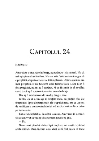 Capitolul 24
DAEMON
Am strâns-o mai tare în braţe, aşteptându-i răspunsul. Nu că
mă aşteptam să mă refuze. Nu era asta. Voiam să mă asigur că
e pregătită, după toate câte se întâmplaseră. Ultima dată nu era
încă pregătită, şi nu fuseseră doar farurile alea. Dacă n-ar fi
fost pregătită, nu m-aş fi supărat. M-aş fi simţit în al nouălea
cer şi dacă aş fi stat toată noaptea cu ea în braţe.
Dar aş fi avut nevoie de un duş lung şi rece.
Pentru că să o ţin aşa în braţele mele, cu părţile moi ale
trupului ei lipite de părţile tari ale trupului meu, era ca un test
de verificare a autocontrolului şi mă excita mai mult ca orice
pe lumea asta.
Kat a ridicat bărbia, cu ochii la mine. Am văzut în ochii ei
tot ce am vrut să văd şi tot ce aveam nevoie să ştiu.
— Da.
N-am mai pierdut nicio clipă după ce am auzit cuvântul
acela mititel. Dacă făceam asta, dacă aş fi fost cu ea în toate
 