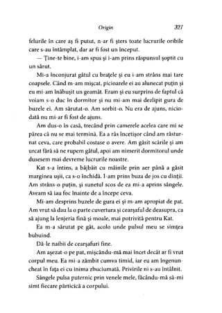Origin 327
felurile în care aş fi putut, n-ar fi şters toate lucrurile oribile
care s-au întâmplat, dar ar fi fost un început.
— Ţine-te bine, i-am spus şi i-am prins răspunsul şoptit cu
un sărut.
Mi-a înconjurat gâtul cu braţele şi eu i-am strâns mai tare
coapsele. Când m-am mişcat, picioarele ei au alunecat puţin şi
eu mi-am înăbuşit un geamăt. Eram şi eu surprins de faptul că
voiam s-o duc în dormitor şi nu mi-am mai dezlipit gura de
buzele ei. Am sărutat-o. Am sorbit-o. Nu era de ajuns, nicio­
dată nu mi-ar fi fost de ajuns.
Am dus-o în casă, trecând prin camerele acelea care mi se
părea că nu se mai termină. Ea a râs încetişor când am răstur­
nat ceva, care probabil costase o avere. Am găsit scările şi am
urcat fără să ne rupem gâtul, apoi am nimerit dormitorul unde
dusesem mai devreme lucrurile noastre.
Kat s-a întins, a bâjbâit cu mâinile prin aer până a găsit
marginea uşii, ca s-o închidă. I-am prins buza de jos cu dinţii.
Am strâns-o puţin, şi sunetul scos de ea mi-a aprins sângele.
Aveam să iau foc înainte de a începe ceva.
Mi-am desprins buzele de gura ei şi m-am apropiat de pat.
Am vrut să dau la o parte cuvertura şi cearşaful de deasupra, ca
să ajung la lenjeria fină şi moale, mai potrivită pentru Kat.
Ea m-a sărutat pe gât, acolo unde pulsul meu se simţea
bubuind.
Dă-le naibii de cearşafuri fine.
Am aşezat-o pe pat, mişcându-mă mai încet decât ar fi vrut
corpul meu. Ea mi-a zâmbit cumva timid, iar eu am îngenun­
cheat în faţa ei cu inima zbuciumată. Privirile ni s-au întâlnit.
Sângele pulsa puternic prin venele mele, facându-mă să-mi
simt fiecare părticică a corpului.
 