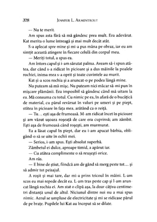 328 Jennifer L. A rmentrout
— Nu te merit.
Am spus asta fără să mă gândesc prea mult. Era adevărat.
Kat merita o lume întreagă şi mai mult decât atât.
S-a aplecat spre mine şi mi-a pus mâna pe obraz, iar eu am
simţit această atingere în fiecare celulă din corpul meu.
— Meriţi totul, a spus ea.
Am întors capul şi i-am sărutat palma. Aveam să-i spun atâ­
tea, dar când s-a ridicat în picioare şi a dus mâinile la poalele
rochiei, inima mea s-a oprit şi toate cuvintele au murit.
Kat şi-a scos rochia şi a aruncat-o pe podea lângă mine.
Nu puteam să mă mişc. Nu puteam nici măcar să-mi pun în
mişcare plămânii. Era imposibil să gândesc când mă uitam la
ea. Mă consuma cu totul. Cu nimic pe ea, în afară de o bucăţică
de material, cu părul revărsat în valuri pe umeri şi pe piept,
stătea în picioare în faţa mea, arătând ca o zeiţă.
— Tu... eşti aşa de frumoasă. M-am ridicat încet în picioare
şi am văzut uşoara roşeaţă de care era cuprinsă; am zâmbit.
Eşti aşa de frumoasă când roşeşti, am murmurat.
Ea a lăsat capul în piept, dar eu i-am apucat bărbia, obli­
gând-o să se uite în ochii mei.
— Serios, i-am spus. Eşti absolut superbă.
Zâmbetul ei dulce, aproape timid, a apărut iar.
— Cu atâtea complimente o să reuşeşti orice.
Am râs.
— E bine de ştiut, fiindcă am de gând să merg peste tot... şi
să admir tot peisajul.
A roşit şi mai tare, dar mi-a prins tricoul în mâini. L-am
scos eu mai repede decât ea. L-am tras peste cap şi l-am arun­
cat lângă rochia ei. Am stat o clipă aşa, la doar câţiva centime­
tri distanţă unul de altul. Niciunul dintre noi nu a mai spus
nimic. Aerul se umpluse de electricitate şi mi se ridicase părul
de pe braţe. Pupilele lui Kat au început să se dilate.
 