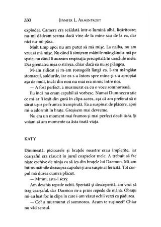 330 Jennifer L. A rmentrout
explodat. Camera era scăldată într-o lumină albă, licăritoare;
nu-mi dădeam seama dacă vine de la mine sau de la ea, dar
nici nu-mi păsa.
Mult timp apoi nu am putut să mă mişc. La naiba, nu am
vrut să mă mişc. Nu când îi simţeam mâinile mângâindu-mă pe
spate, nu când îi auzeam respiraţia precipitată în urechile mele.
Dar greutatea mea o strivea, chiar dacă ea nu se plângea.
M-am ridicat şi m-am rostogolit lângă ea. I-am mângâiat
stomacul, şoldurile, iar ea s-a întors spre mine şi s-a apropiat
asa de mult, încât din nou nu mai era nimic între noi.
— A fost perfect, a murmurat ea cu o voce somnoroasă.
Eu încă nu eram capabil să vorbesc. Numai Dumnezeu ştie
ce mi-ar fi ieşit din gură în clipa aceea, aşa că am preferat să o
sărut uşor pe fruntea transpirată. Ea a suspinat de plăcere, apoi
mi-a adormit în braţe. Greşisem mai devreme.
Nu era un moment mai frumos şi mai perfect decât ăsta. Şi
voiam să am momente ca ăsta toată viaţa.
KATY
Dimineaţă, picioarele şi braţele noastre erau împletite, iar
cearşaful era răsucit în jurul coapselor mele. A trebuit să fac
nişte eschive de ninja ca să ies din braţele lui Daemon. Mi am
întins mâinile deasupra capului şi am suspinat fericită. Tot cor­
pul mă durea cumva plăcut.
— Mmm, asta-i sexy.
Am deschis repede ochii. Speriată şi descoperită, am vrut să
trag cearşaful, dar Daemon m-a prins repede de mână. Obrajii
mi-au luat foc în clipa în care i-am văzut ochii verzi ca pădurea.
— Ce? a murmurat el somnoros. Acum te ruşinezi? Chiar
nu văd sensul.
 