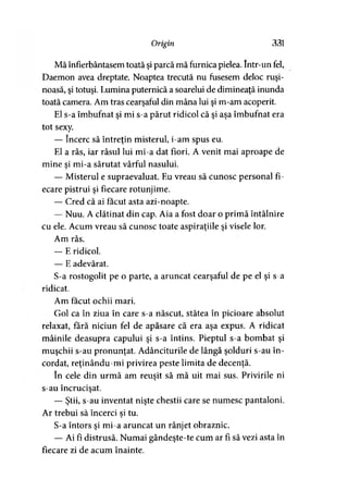 Origin 331
Mă înfierbântasem toată şi parcă mă furnica pielea. Intr-un fel,
Daemon avea dreptate. Noaptea trecută nu fusesem deloc ruşi­
noasă, şi totuşi. Lumina puternică a soarelui de dimineaţă inunda
toată camera. Am tras cearşaful din mâna lui şi m-am acoperit.
El s-a îmbufnat şi mi s-a părut ridicol că şi aşa îmbufnat era
tot sexy.
— încerc să întreţin misterul, i-am spus eu.
El a râs, iar râsul lui mi-a dat fiori. A venit mai aproape de
mine si mi-a sărutat vârful nasului.3
— Misterul e supraevaluat. Eu vreau să cunosc personal fi­
ecare pistrui şi fiecare rotunjime.
— Cred că ai făcut asta azi-noapte.
— Nuu. A clătinat din cap. Aia a fost doar o primă întâlnire
cu ele. Acum vreau să cunosc toate aspiraţiile şi visele lor.
Am râs.
— E ridicol.
— E adevărat.
S-a rostogolit pe o parte, a aruncat cearşaful de pe el şi s-a
ridicat.
Am făcut ochii mari.
Gol ca în ziua în care s-a născut, stătea în picioare absolut
relaxat, fără niciun fel de apăsare că era aşa expus. A ridicat
mâinile deasupra capului şi s-a întins. Pieptul s-a bombat şi
muşchii s-au pronunţat. Adânciturile de lângă şolduri s-au în­
cordat, reţinându-mi privirea peste limita de decenţă.
în cele din urmă am reuşit să mă uit mai sus. Privirile ni
s-au încrucişat.
— Ştii, s-au inventat nişte chestii care se numesc pantaloni.
Ar trebui să încerci si tu.3
S-a întors şi mi-a aruncat un rânjet obraznic.
— Ai fi distrusă. Numai gândeşte-te cum ar fi să vezi asta în
fiecare zi de acum înainte.
 