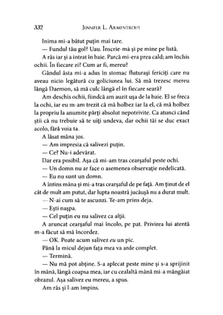 332 Jennifer L. A rmentroui
Inima mi-a bătut puţin mai tare.
— Fundul tău gol? Uau. înscrie-mă şi pe mine pe listă.
A râs iar şi a intrat în baie. Parcă mi-era prea cald; am închis
ochii. în fiecare zi? Cum ar fi, mereu?
Gândul ăsta mi-a adus în stomac fluturaşi fericiţi care nu
aveau nicio legătură cu goliciunea lui. Să mă trezesc mereu
lângă Daemon, să mă culc lângă el în fiecare seară?
Am deschis ochii, fiindcă am auzit uşa de la baie. El se freca
la ochi, iar eu m-am trezit că mă holbez iar la el, că mă holbez
la propriu la anumite părţi absolut nepotrivite. Ca atunci când
ştii că nu trebuie să te uiţi undeva, dar ochii tăi se duc exact
acolo, fără voia ta.
A lăsat mâna jos.
— Am impresia că salivezi puţin.
— Ce? Nu-i adevărat.
Dar era posibil. Aşa că mi-am tras cearşaful peste ochi.
— Un domn nu ar face o asemenea observaţie nedelicată.
— Eu nu sunt un domn.
A întins mâna şi mi-a tras cearşaful de pe faţă. Am ţinut de el
cât de mult am putut, dar lupta noastră jucăuşă nu a durat mult.
— N-ai cum să te ascunzi. Te-am prins deja.
— Eşti naşpa.
— Cel puţin eu nu salivez ca alţii.
A aruncat cearşaful mai încolo, pe pat. Privirea lui atentă
m-a făcut să mă încordez.
— OK. Poate acum salivez eu un pic.
Până la micul dejun faţa mea va arde complet.
— Termină.
— Nu mă pot abţine. S-a aplecat peste mine şi s-a sprijinit
în mână, lângă coapsa mea, iar cu cealaltă mână mi-a mângâiat
obrazul. Aşa salivez eu mereu, a spus.
Am râs şi l-am împins.
 