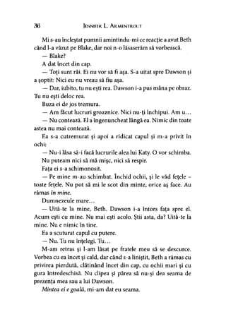 36 Jennifer L. A rmentrout
Mi s-au încleştat pumnii amintindu-mi ce reacţie a avut Beth
când l-a văzut pe Blake, dar noi n-o lăsaserăm să vorbească.
— Blake?
A dat încet din cap.
— Toţi sunt răi. Ei nu vor să fi aşa. S-a uitat spre Dawson şi
a şoptit: Nici eu nu vreau să fiu aşa.
— Dar, iubito, tu nu eşti rea. Dawson i-a pus mâna pe obraz.
Tu nu eşti deloc rea.
Buza ei de jos tremura.
— Am făcut lucruri groaznice. Nici nu-ţi închipui. Am u...
— Nu contează. El a îngenuncheat lângă ea. Nimic din toate
astea nu mai contează.
Ea s-a cutremurat şi apoi a ridicat capul şi m-a privit în
ochi:
— Nu-i lăsa să-i facă lucrurile alea lui Katy. O vor schimba.
Nu puteam nici să mă mişc, nici să respir.
Faţa ei s-a schimonosit.
— Pe mine m-au schimbat. închid ochii, şi le văd feţele -
toate feţele. Nu pot să mi le scot din minte, orice aş face. Au
rămas în mine.
Dumnezeule mare...
— Uită-te la mine, Beth. Dawson i-a întors faţa spre el.
Acum eşti cu mine. Nu mai eşti acolo. Ştii asta, da? Uită-te la
mine. Nu e nimic în tine.
Ea a scuturat capul cu putere.
— Nu. Tu nu înţelegi. Tu...
M-am retras şi l-am lăsat pe fratele meu să se descurce.
Vorbea cu ea încet şi cald, dar când s-a liniştit, Beth a rămas cu
privirea pierdută, clătinând încet din cap, cu ochii mari şi cu
gura întredeschisă. Nu clipea şi părea să nu-şi dea seama de
prezenţa mea sau a lui Dawson.
Mintea ei egoală, mi-am dat eu seama.
 