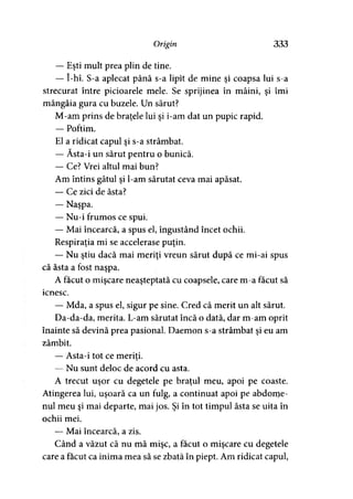 Origin 333
— Eşti mult prea plin de tine.
— î-hî. S-a aplecat până s-a lipit de mine şi coapsa lui s-a
strecurat între picioarele mele. Se sprijinea în mâini, şi îmi
mângâia gura cu buzele. Un sărut?
M-am prins de braţele lui şi i-am dat un pupic rapid.
— Poftim.
El a ridicat capul şi s-a strâmbat.
— Ăsta-i un sărut pentru o bunică.
— Ce? Vrei altul mai bun?
Am întins gâtul şi l-am sărutat ceva mai apăsat.
— Ce zici de ăsta?
— Naşpa.
— Nu-i frumos ce spui.
— Mai încearcă, a spus el, îngustând încet ochii.
Respiraţia mi se accelerase puţin.
— Nu ştiu dacă mai meriţi vreun sărut după ce mi-ai spus
că ăsta a fost naşpa.
A făcut o mişcare neaşteptată cu coapsele, care m-a făcut să
icnesc.
— Mda, a spus el, sigur pe sine. Cred că merit un alt sărut.
Da-da-da, merita. L-am sărutat încă o dată, dar m-am oprit
înainte să devină prea pasional. Daemon s-a strâmbat şi eu am
zâmbit.
— Asta-i tot ce meriţi.
— Nu sunt deloc de acord cu asta.
A trecut uşor cu degetele pe braţul meu, apoi pe coaste.
Atingerea lui, uşoară ca un fulg, a continuat apoi pe abdome­
nul meu şi mai departe, mai jos. Şi în tot timpul ăsta se uita în
ochii mei.
— Mai încearcă, a zis.
Când a văzut că nu mă mişc, a făcut o mişcare cu degetele
care a făcut ca inima mea să se zbată în piept. Am ridicat capul,
 