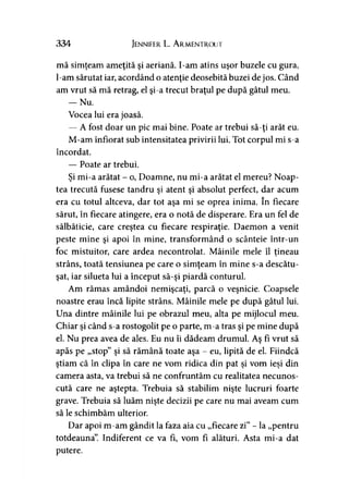 334 Jennifer L. A rmentrout
mă simţeam ameţită şi aeriană. I-am atins uşor buzele cu gura,
l-am sărutat iar, acordând o atenţie deosebită buzei de jos. Când
am vrut să mă retrag, el şi-a trecut braţul pe după gâtul meu.
— Nu.
Vocea lui era joasă.
— A fost doar un pic mai bine. Poate ar trebui să-ţi arăt eu.
M-am înfiorat sub intensitatea privirii lui. Tot corpul mi s-a
încordat.
— Poate ar trebui.
Şi mi-a arătat - o, Doamne, nu mi-a arătat el mereu? Noap­
tea trecută fusese tandru şi atent şi absolut perfect, dar acum
era cu totul altceva, dar tot aşa mi se oprea inima. în fiecare
sărut, în fiecare atingere, era o notă de disperare. Era un fel de
sălbăticie, care creştea cu fiecare respiraţie. Daemon a venit
peste mine şi apoi în mine, transformând o scânteie într-un
foc mistuitor, care ardea necontrolat. Mâinile mele îl ţineau9 y
strâns, toată tensiunea pe care o simţeam în mine s-a descătu­
şat, iar silueta lui a început să-şi piardă conturul.
Am rămas amândoi nemişcaţi, parcă o veşnicie. Coapsele
noastre erau încă lipite strâns. Mâinile mele pe după gâtul lui.
Una dintre mâinile lui pe obrazul meu, alta pe mijlocul meu.
Chiar şi când s-a rostogolit pe o parte, m-a tras şi pe mine după
el. Nu prea avea de ales. Eu nu îi dădeam drumul. Aş fi vrut să
apăs pe „stop” şi să rămână toate aşa - eu, lipită de el. Fiindcă
ştiam că în clipa în care ne vom ridica din pat şi vom ieşi din
camera asta, va trebui să ne confruntăm cu realitatea necunos­
cută care ne aştepta. Trebuia să stabilim nişte lucruri foarte
grave. Trebuia să luăm nişte decizii pe care nu mai aveam cum
să le schimbăm ulterior.
Dar apoi m-am gândit la faza aia cu „fiecare zi” - la „pentru
totdeauna”. Indiferent ce va fi, vom fi alături. Asta mi-a dat
putere.
 
