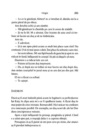 Origin 335
— La ce te gândeşti, Kitten? m-a întrebat el, dându-mi la o
parte părul de pe obraz.
Am deschis ochii si am zâmbit.
— Mă gândeam la chestiile pe care le avem de stabilit.
— Şi eu la fel. M-a sărutat. Dar înainte de asta cred că tre­
buie să facem un dus si să ne îmbrăcăm.y y
Am râs.
— E adevărat.
— Şi ţi-am spus până acum ce mult îmi place cum râzi? Nu
contează. O să-ţi mai spun o dată. îmi place la nebunie cum râzi.
— Iar eu te iubesc. Mi-am lipit buzele de gura lui şi apoi m-am
ridicat în fund, înfăşurată în cearşaf. Să ştii că duşul e al meu.
Daemon s-a ridicat într-un cot.
— Putem să facem duş împreună.
— Da, şi după aia va trebui să mai facem un duş după duş.
Am strâns cearşaful în jurul meu şi m-am dat jos din pat. Mă
întorc.
El mi-a făcut cu ochiul.
— Te-aştept.
DAEMON
Dacă aş fî avut îndoieli până acum în legătură cu perfecţiunea
lui Katy, în clipa asta mi s-ar fi spulberat toate. A făcut duş în
mai puţin de cinci minute. Remarcabil. Nici măcar nu credeam
că e omeneşte posibil. De exemplu, un duş scurt de-ale lui Dee
dura cincisprezece minute.
Apoi a ieşit înfăşurată în prosop, ştergându-şi părul. Când
s-a uitat spre pat, o roşeaţă dulce i-a cuprins obrajii.
Presupun că aş fi putut să-mi pun ceva pe mine, dar atunci
aş fi pierdut îmbujorarea ei.
 