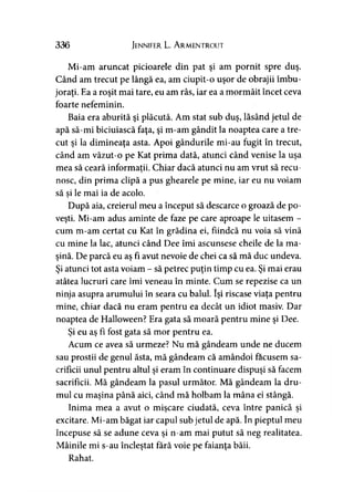 336 Jennifer L. A rmentrout
Mi-am aruncat picioarele din pat şi am pornit spre duş.
Când am trecut pe lângă ea, am ciupit-o uşor de obrajii îmbu­
joraţi. Ea a roşit mai tare, eu am râs, iar ea a mormăit încet ceva
foarte nefeminin.
Baia era aburită şi plăcută. Am stat sub duş, lăsând jetul de
apă să-mi biciuiască faţa, şi m-am gândit la noaptea care a tre­
cut şi la dimineaţa asta. Apoi gândurile mi-au fugit în trecut,
când am văzut-o pe Kat prima dată, atunci când venise la uşa
mea să ceară informaţii. Chiar dacă atunci nu am vrut să recu-y
nosc, din prima clipă a pus ghearele pe mine, iar eu nu voiam
să si le mai ia de acolo.y
După aia, creierul meu a început să descarce o groază de po­
veşti. Mi-am adus aminte de faze pe care aproape le uitasem -
cum m-am certat cu Kat în grădina ei, fiindcă nu voia să vină
cu mine la lac, atunci când Dee îmi ascunsese cheile de la ma­
şină. De parcă eu aş fi avut nevoie de chei ca să mă duc undeva.
Şi atunci tot asta voiam - să petrec puţin timp cu ea. Şi mai erau
atâtea lucruri care îmi veneau în minte. Cum se repezise ca un
ninja asupra arumului în seara cu balul. îşi riscase viaţa pentru
mine, chiar dacă nu eram pentru ea decât un idiot masiv. Dar
noaptea de Halloween? Era gata să moară pentru mine şi Dee.
Şi eu aş fi fost gata să mor pentru ea.
Acum ce avea să urmeze? Nu mă gândeam unde ne ducem
sau prostii de genul ăsta, mă gândeam că amândoi făcusem sa­
crificii unul pentru altul şi eram în continuare dispuşi să facem
sacrificii. Mă gândeam la pasul următor. Mă gândeam la dru­
mul cu maşina până aici, când mă holbam la mâna ei stângă.
Inima mea a avut o mişcare ciudată, ceva între panică şi
excitare. Mi-am băgat iar capul sub jetul de apă. în pieptul meu
începuse să se adune ceva şi n-am mai putut să neg realitatea.
Mâinile mi s-au încleştat fără voie pe faianţa băii.
Rahat.
 