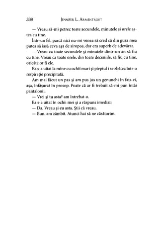 338 Jennifer L. A rmentrout
— Vreau să-mi petrec toate secundele, minutele şi orele as­
tea cu tine.
într-un fel, parcă nici nu-mi venea să cred că din gura mea
putea să iasă ceva aşa de siropos, dar era superb de adevărat.
— Vreau ca toate secundele şi minutele dintr-un an să fiu
cu tine. Vreau ca toate orele, din toate deceniile, să fiu cu tine,
oricâte or fi ele.
Ea s-a uitat la mine cu ochii mari şi pieptul i se zbătea într-o
respiraţie precipitată.
Am mai făcut un pas şi am pus jos un genunchi în faţa ei,
aşa, înfăşurat în prosop. Poate că ar fi trebuit să-mi pun întâi
pantalonii.
— Vrei si tu asta? am întrebat-o.
Ea s-a uitat în ochii mei şi a răspuns imediat:
— Da. Vreau şi eu asta. Ştii că vreau.
— Bun, am zâmbit. Atunci hai să ne căsătorim.
 