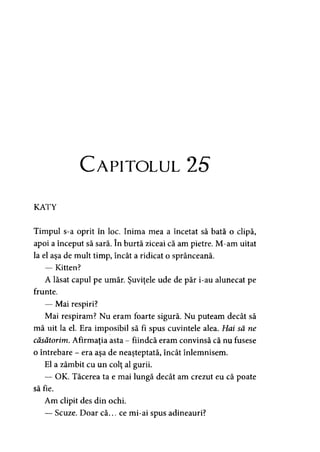 Capitolul 2
KATY
Timpul s-a oprit în loc. Inima mea a încetat să bată o clipă,
apoi a început să sară. în burtă ziceai că am pietre. M-am uitat
la el aşa de mult timp, încât a ridicat o sprânceană.
— Kitten?
A lăsat capul pe umăr. Şuviţele ude de păr i-au alunecat pe
frunte.
— Mai respiri?
Mai respiram? Nu eram foarte sigură. Nu puteam decât să
mă uit la el. Era imposibil să fi spus cuvintele alea. Hai să ne
căsătorim. Afirmaţia asta - fiindcă eram convinsă că nu fusese
o întrebare - era aşa de neaşteptată, încât înlemnisem.
El a zâmbit cu un colţ al gurii.
— OK. Tăcerea ta e mai lungă decât am crezut eu că poate
să fie.
Am clipit des din ochi.
— Scuze. Doar că... ce mi-ai spus adineauri?
 