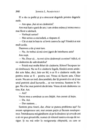 340 Jennifer L. A rmentrout
El a râs cu poftă şi şi-a strecurat degetele printre degetele
mele.
— Am spus „hai să ne căsătorim”
Am mai luat o gură de aer, i-am strâns mâna şi inima mea a
mai făcut o săritură.
— Vorbeşti serios?
— Mai serios ca niciodată, a răspuns el.
— Cât ai stat în baie te-ai lovit cumva la cap? Fiindcă ai stat
mult acolo.
Daemon a râs şi mai tare.
— Nu. Ar trebui să mă simt jignit de întrebarea asta?
Am roşit.
— Nu. Doar că... tu vrei să te căsătoreşti cu mine? Adică, să
ne căsătorim de-adevăratelea?
— Există mai multe feluri de căsătorie, Kitten? începuse iar
să zâmbească. Nu va fi o căsătorie legală, fiindcă avem amân­
doi acte false, deci, într-un fel, n-ar fi o căsătorie reală, dar
pentru mine ar fi - pentru noi. Vreau să facem asta. Chiar
acum. Nu am un inel, deocamdată, dar îţi promit că o să-ţi iau
unul potrivit când lucrurile... se vor termina. Suntem în Ve-
gas. Nu e loc mai potrivit decât ăsta. Vreau să mă căsătoresc cu
tine, Kat. Azi.
— Azi?
Vocea mea a semănat cu un chiţăit. Am crezut că leşin.
— Da. Azi.
— Dar suntem...
Suntem prea tineri, dar, chiar se punea problema aşa? Eu
aveam optsprezece ani, mai aveam puţin şi faceam nouăspre­
zece. întotdeauna mă gândisem că pe la douăzeci şi ceva de ani
o să-mi pun pirostriile, numai că viitorul nostru era aşa de ne­
sigur. Şi nu mă refer la nesiguranţa obişnuită, cu care se
 
