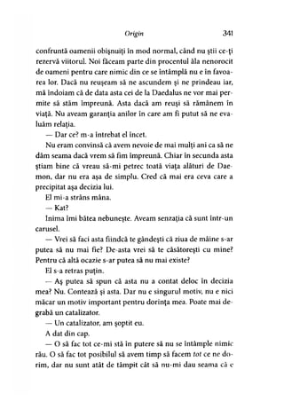 Origin 341
confruntă oamenii obişnuiţi în mod normal, când nu ştii ce-ţi
rezervă viitorul Noi făceam parte din procentul ăla nenorocit
de oameni pentru care nimic din ce se întâmplă nu e în favoa­
rea lor. Dacă nu reuşeam să ne ascundem şi ne prindeau iar,
mă îndoiam că de data asta cei de la Daedalus ne vor mai per­
mite să stăm împreună. Asta dacă am reuşi să rămânem în
viaţă. Nu aveam garanţia anilor în care am fi putut să ne eva­
luăm relaţia.
— Dar ce? m-a întrebat el încet.
Nu eram convinsă că avem nevoie de mai mulţi ani ca să ne
dăm seama dacă vrem să fim împreună. Chiar în secunda asta
ştiam bine că vreau să-mi petrec toată viaţa alături de Dae-
mon, dar nu era aşa de simplu. Cred că mai era ceva care a
precipitat aşa decizia lui.
El mi-a strâns mâna.
— Kat?
Inima îmi bătea nebuneşte. Aveam senzaţia că sunt într-un
carusel.
— Vrei să faci asta fiindcă te gândeşti că ziua de mâine s-ar
putea să nu mai fie? De-asta vrei să te căsătoreşti cu mine?
Pentru că altă ocazie s-ar putea să nu mai existe?
El s-a retras puţin.
— Aş putea să spun că asta nu a contat deloc în decizia
mea? Nu. Contează şi asta. Dar nu e singurul motiv, nu e nici
măcar un motiv important pentru dorinţa mea. Poate mai de­
grabă un catalizator.
— Un catalizator, am şoptit eu.
A dat din cap.
— O să fac tot ce-mi stă în putere să nu se întâmple nimic
rău. O să fac tot posibilul să avem timp să facem tot ce ne do­
rim, dar nu sunt atât de tâmpit cât să nu-mi dau seama că e
 