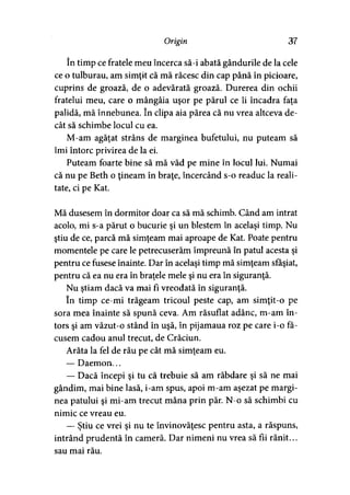 Origin 37
în timp ce fratele meu încerca să-i abată gândurile de la cele
ce o tulburau, am simţit că mă răcesc din cap până în picioare,
cuprins de groază, de o adevărată groază. Durerea din ochii
fratelui meu, care o mângâia uşor pe părul ce îi încadra faţa
palidă, mă înnebunea. în clipa aia părea că nu vrea altceva de­
cât să schimbe locul cu ea.
M-am agăţat strâns de marginea bufetului, nu puteam să
îmi întorc privirea de la ei.
Puteam foarte bine să mă văd pe mine în locul lui. Numai
că nu pe Beth o ţineam în braţe, încercând s-o readuc la reali­
tate, ci pe Kat.
Mă dusesem în dormitor doar ca să mă schimb. Când am intrat
acolo, mi s-a părut o bucurie şi un blestem în acelaşi timp. Nu
ştiu de ce, parcă mă simţeam mai aproape de Kat. Poate pentru
momentele pe care le petrecuserăm împreună în patul acesta şi
pentru ce fusese înainte. Dar în acelaşi timp mă simţeam sfâşiat,
pentru că ea nu era în braţele mele şi nu era în siguranţă.
Nu ştiam dacă va mai fi vreodată în siguranţă.
în timp ce-mi trăgeam tricoul peste cap, am simţit-o pe
sora mea înainte să spună ceva. Am răsuflat adânc, m-am în­
tors şi am văzut-o stând în uşă, în pijamaua roz pe care i-o fă­
cusem cadou anul trecut, de Crăciun.
Arăta la fel de rău pe cât mă simţeam eu.
— Daemon...
— Dacă începi şi tu că trebuie să am răbdare şi să ne mai
gândim, mai bine lasă, i-am spus, apoi m-am aşezat pe margi­
nea patului şi mi-am trecut mâna prin păr. N-o să schimbi cu
nimic ce vreau eu.
— Ştiu ce vrei şi nu te învinovăţesc pentru asta, a răspuns,
intrând prudentă în cameră. Dar nimeni nu vrea să fii rănit...
sau mai rău.
 